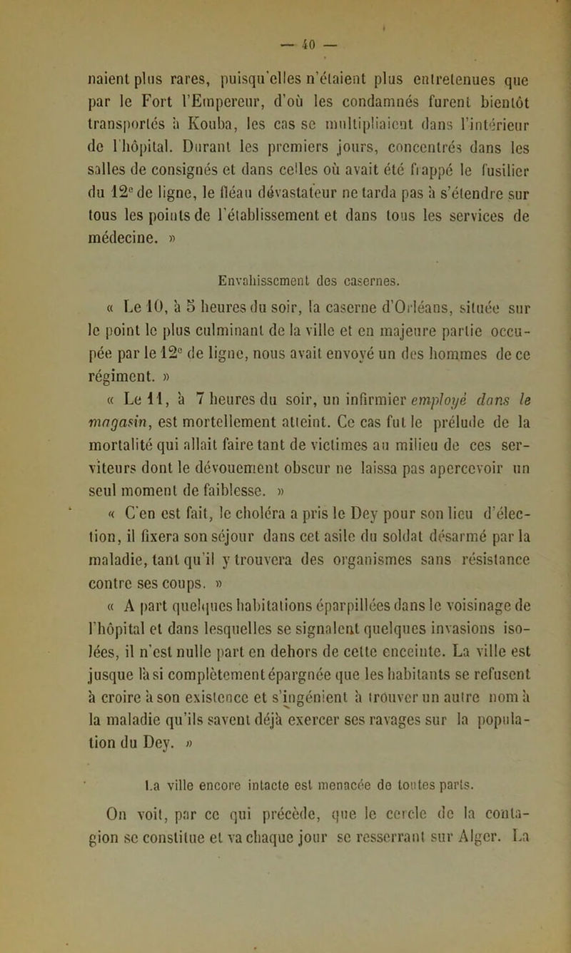 liaient plus rares, puisqu’elles n’claient plus entretenues que par le Fort l’Empereur, d’où les condamnés furent bientôt transportes h Kouba, les cas sc multipliaient dans l’intérieur de riiôpital. Durant les premiers jours, concentrés dans les salles de consignés et dans celles où avait été fiappé le Cusilier du 12® de ligne, le Iléau dévastateur ne tarda pas à s’étendre sur tous les points de l’établissement et dans tous les services de médecine. » Envahissement des casernes. « Le 10, à 5 heures du soir, la caserne d’Orléans, située sur le point le plus culminant de la ville et en majeure partie occu- pée par le 12® de ligue, nous avait envoyé un des hommes de ce régiment. » « Le 11, ’a 7 heures du soir, un infirmier emp/oîye dans le magasin, est mortellement atteint. Ce cas fut le prélude de la mortalité qui allait faire tant de victimes au milieu de ces ser- viteurs dont le dévouement obscur ne laissa pas apercevoir un seul moment de faiblesse. « '< C'en est fait, le choléra a pris le Dey pour son lieu d’élec- tion, il fixera son séjour dans cet asile du soldat désarmé par la maladie, tant qu’il y trouvera des organismes sans résistance contre ses coups. » « A part quelques habitations éparpillées dans le voisinage de l’hôpital et dans lesquelles se signalent quelques invasions iso- lées, il n’est nulle part en dehors de celte enceinte. La ville est jusque l'a si complètementépargnée que les habitants se refusent à croire ’ason existence et s’ingénient h trouver un autre nom h la maladie qu’ils savent déj'a exercer ses ravages sur la popula- tion du Dey. » l.a ville encore intacte est menacée do toutes parts. On voit, par ce qui précède, que le cercle de la conta- gion sc constitue et va chaque jour sc resserrant sur Alger. l.a