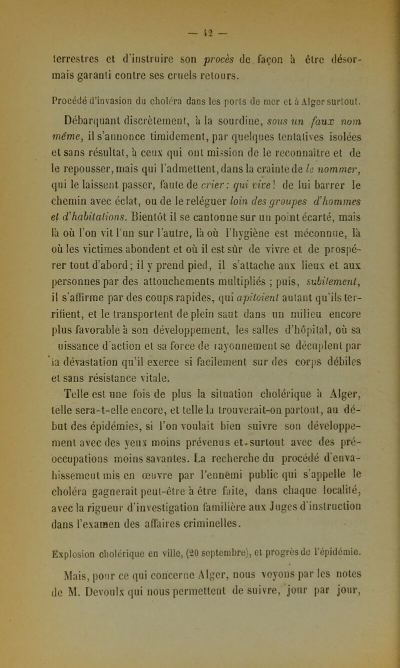 terrestres et d’instruire son procès de façon à être désor- mais garanti contre ses cruels retours. Procédé d’invasion du choléra dans les ports de mer et a Alger surtout. Débarquant discrètement, à la sourdine, sous un faux notn même, il s’annonce timidement, par quelques tentatives isolées et sans résultat, à ceux qui ont mission de le reconnaitre et de le repousser, mais qui l’admettent, dans la crainte de le nommer, qui le laissent passer, faute de crier: qui vivel de lui barrer le chemin avec éclat, ou de le reléguer loin des groupes d’hommes et d'habilalions. Bientôt il se cantonne sur un point écarté, mais l'a où l’on vit l'un sur l’autre, l'a où l’bygiène est méconnue, la où les victimes abondent et où il est sûr de vivre et de prospé- rer tout d’abord; il y prend pied, il s’attache aux lieux et aux personnes par des attouchements multipliés ; puis, subitement, il s’alïirme par des coups rapides, qui apitoient autant qu’ils ter- rilient, et le transportent de plein saut dans un milieu encore plus favorable à son développement, les salles d’hôpital, où sa uissance d'action et sa force de layonnemeut se décuplent par ia dévastation qu’il exerce si facilement sur des corps débiles et sans résistance vitale. Telle est une fois de plus la situation cholérique à Alger, telle sera-t-elle encore, et telle la trouverait-on partout, au dé- but des épidémies, si l’on voulait bien suivre son développe- ment avec des yeux moins prévenus et.surtout avec des pré- occupations moins savantes. La recherche du procédé d’enva- hissemeut mis en œuvre par l’ennêmi public qui s’appelle le choléra gagnerait peut-être a être faite, dans chaque localilé, avec la rigueur d’investigation familière aux Juges d'instruction dans l’examen des afl'aires criminelles. Explosion cholérique en ville, (20 septembre), et progrès do l’épidémie. Mais, pour ce (jui concerne Alger, nous voyous par les notes de M. Devoulx qui nous permettent de suivre, jour par jour.