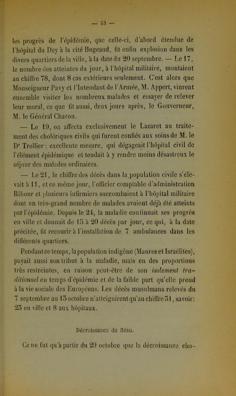 les progrès de l’épidémie, que celle-ci, d'abord életulue de riiôpilal du Dey a la dlé Bugeaud, fit enfin explosion dans les divers quartiers de la ville, h la date du 20 septembre. — Le 17, le nombre des atteintes du jour, a l’hopilal militaire, montaient au chiffre 78, dont 8 cas extérieurs seulement. C’est alors que Monseigneur Pavy et l’Intendant de l’Armée, M. Appert, vinrent ensemble visiter les nombreux malades et essayer de relever leur moral, ce que fit aussi, deux jours après, le Gouverneur, M. le Général Charon. — Le 19, on affecta e.\clusiveinent le Lazaret au traite- ment des cholériques civils qui furent confiés aux soins de M. le D' Trollier ; excellente mesure, qui dégageait l’hôpiial civil de l’élément épidémique et tendait h y rendre moins désastreux le séjour des malades ordinaires. — Le 21, le chiffre des décès dans la.population civile s’éle- vait h 11, et ce meme jour, l’oflicier comptable d’administration Ribour et plusieurs infirmiers succombaient à l’hôpital militaire dont un très-grand nombre de malades avaient déj'a été atteints par l’épidémie. Depuis le 2i, la maladie continuait ses progrès en ville et donnait de 15 a 20 décès par jour, ce qui, a la date précitée, fit recourir à l’installation de 7 ambulances dans les différents quartiers. Pendant ce temps, la population indigène (Maures et Israélites), payait aussi son tribut a la maladie, mais en des proportions très restreintes, en raison peut-être de son isolement tra- ditionnel en temps d’épidémie et de la faible part qu’elle prend à la vie sociale des Européens. I.es décès musulmans relevés du 7 septembre au 13octobre n’alteignirentqu’auchifl'rcSl, savoir: 25 en ville et 8 au,x hôpitaux. Décroissanco du fléau. Ce ne fut qu’à partir du 29 octobre que la décroissance cho-