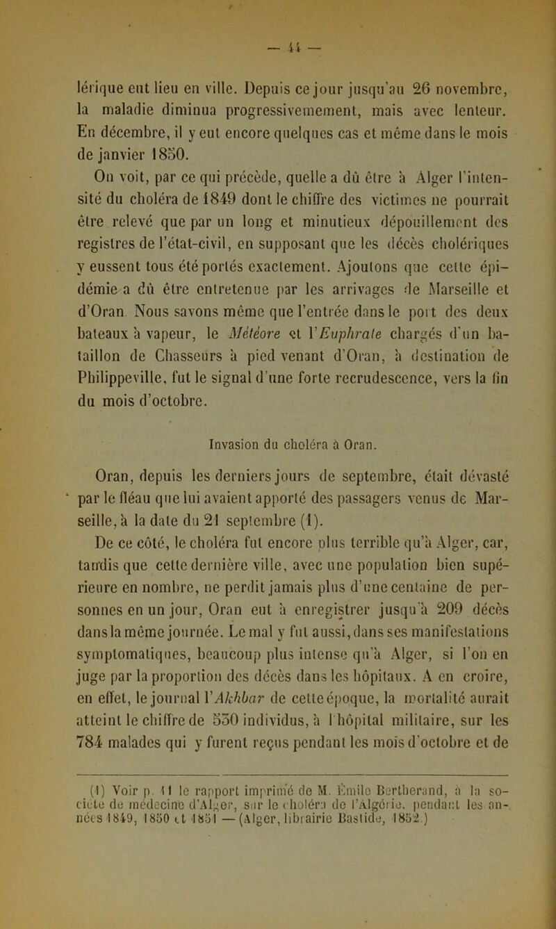 lérique eut lieu en ville. Depuis ce jour jusqu'au 26 novembre, la maladie diminua progressivememenl, mais avec lenteur. En décembre, il y eut encore quelques cas et même dans le mois de janvier 1850. On voit, par ce qui précède, quelle a dû être 'a Alger l’inten- sité du choléra de 1849 dont le cbifTre des victimes ne pourrait être relevé que par un long et minutieux dépouillemont des registres de l’état-civil, en supposant que les décès cholériques y eussent tous été portés exactement, .^joutons que cette épi- démie a dû être entretenue par les arrivages de Marseille et d’Oran Nous savons même que l’entrée dans le poit des deux bateaux à vapeur, le Météore et VEuphrate chargés d'un ba- taillon de Chasseurs à pied venant d’Oran, à destination de Philippeville, fut le signal d’une forte recrudescence, vers la lin du mois d’octobre. Invasion du choléra à Oran. Oran, depuis les derniers jours de septembre, était dévasté ‘ par le fléau que lui avaient apporté des passagers venus de Mar- seille, a la date du 2! septembre (1). De ce coté, le choléra fut encore plus terrible qu’à .\lger, car, taudis que cette dernière ville, avec une population bien supé- rieure en nombre, ne perdit jamais plus d’une centaine de per- sonnes en un jour, Oran eut à enregistrer jusqu'à 209 décès dans la même journée. Le mal y fut aussi, dans ses manifestations symptomatiques, beaucoup plus intense qu'à Alger, si l’on en juge par la proportion des décès dans les hôpitaux. A en croire, en effet, le journal V Akhbar de cette époque, la mortalité aurait atteint le chiffre de 550 individus, à 1 hôpital militaire, sur les 784 malades qui y furent reçus pendant les mois d’octobre et de (1) Voir p. Il le rapport imprimé cio M. Lmilo Bertherand, à la so- ciulo du médecine d’Al;^or, sur le choléra do l’Algéiiu. potidauL les an- nées 1849, 1850 et I85i —(Alger, libiairio Bastide, 1852.)