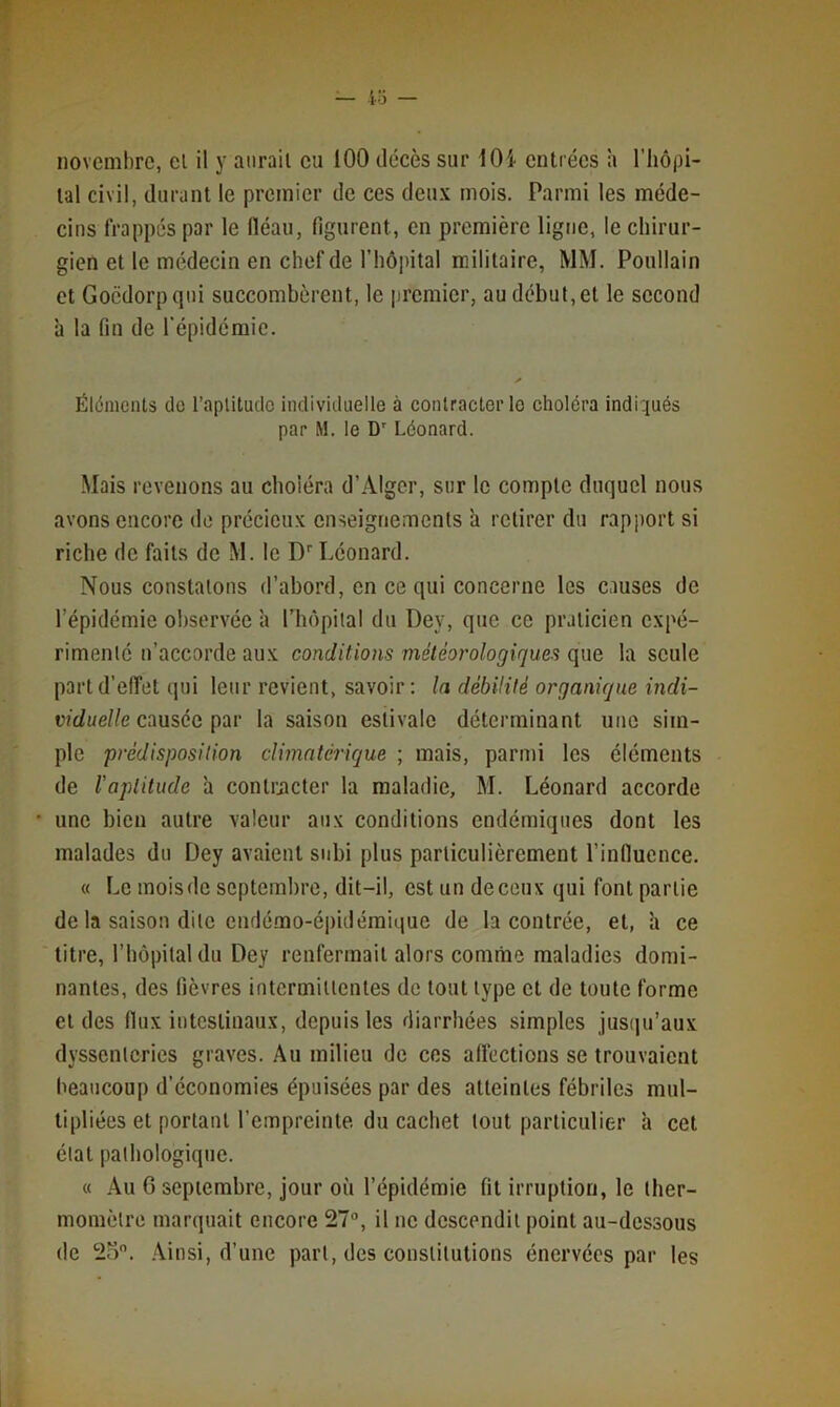 novembre, el il y aurait eu 100 décès sur lOi entrées h l’iiôpi- lal civil, durant le premier de ces deux mois. Parmi les méde- cins frappés par le fléau, figurent, en première ligne, le chirur- gien et le médecin en chef de l’hôpital militaire, MM. Poullain et Gocdorpqui succombèrent, le premier, au début, et le second à la fin de l'épidémie. Éléments do l’aplitudo individuelle à contracter le choléra indiqués par M. le D' Léonard. Mais revenons au choléra d’Alger, sur le compte duquel nous avons encore de précieux enseignements h retirer du rapport si riche de faits de M. le D Léonard. Nous constatons d’abord, en ce qui concerne les causes de l’épidémie observée à rhôpilal du Dey, que ce praticien expé- rimenté n’accorde aux conditions météorologiques que la seule part d’effet qui leur revient, savoir: la débüilé organique mrfi- ivc/ue//e causée par la saison estivale déterminant une sim- ple prédisposition climatérique ; mais, parmi les éléments de l'aptitude à contracter la maladie, M. Léonard accorde une bien autre valeur aux conditions endémiques dont les malades du Dey avaient subi plus particulièrement l’influence. « Le mois de septembre, dit-il, est un de ceux qui font partie de la saison dite endérao-épidémiiiue de la contrée, et, h ce titre, l’hôpital du Dey renfermait alors comme maladies domi- nantes, des fièvres intermittentes de tout type et de toute forme et des flux intestinaux, depuis les diarrhées simples jusqu’aux dyssenteries graves. Au milieu de ces affections se trouvaient beaucoup d’économies épuisées par des atteintes fébriles mul- tipliées et portant l’empreinte du cachet tout particulier à cet état pathologique. « Au G septembre, jour où l’épidémie fit irruption, le ther- momètre marquait encore 27“, il ne descendit point au-dessous de 2o. .\insi, d’une part, des constitutions énervées par les