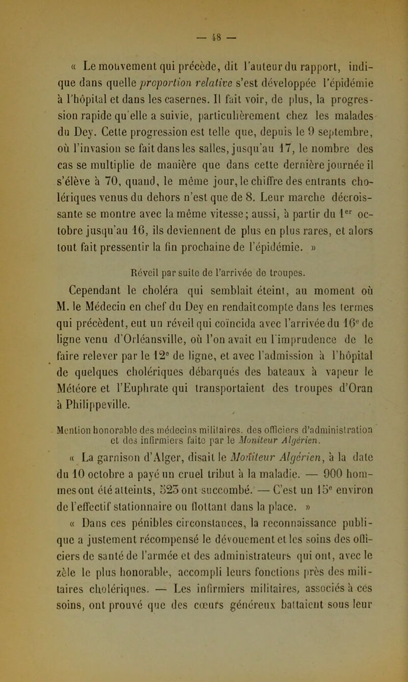 « Le mouvement qui précède, dit Tailleur du rapport, indi- que dans queWe proportion relative s’est développée Tépidémie à Thôpilal et dans les casernes. Il fait voir, de plus, la progres- sion rapide qu'elle a suivie, particulièrement chez les malades du Dey. Celle progression est telle que, depuis le 9 sejjlembre, où l’invasion se fait dans les salles, jusqu’au 17, le nombre des casse multiplie de manière que dans celte dernière Journée il s’élève à 70, quand, le même jour, le chiffre des entrants cho- lériques venus du dehors n’est que de 8, Leur marche décrois- sante se montre avec la même vitesse; aussi, à partir du I®'' oc- tobre jusqu’au 16, ils deviennent de plus en plus rares, et alors tout fait pressentir la tin prochaine de Tépidémie. » Réveil par suite de l’arrivée de troupes. Cependant le choléra qui semblait éteint, au moment où M. le Médecin en chef du Dey en rendaitcompte dans les termes qui précèdent, eut un réveil qui coïncida avec l’arrivée du 16® de ligne venu d’Orléansville, où Ton avait eu Timprudence de le faire relever par le 12® de ligne, et avec l’admission a l’hôpital de quelques cholériques débarqués des haleau.v a vapeur le Météore et TEuphrale qui transportaient des troupes d’Oran à Philippeville. Mention honorable des médecins militaires, des otïlciers d’administration et des infirmiers faite par le Moniteur Algérien. « La garnison d’Alger, disait le Motîiteur Algérien, ’a la date du 10 octobre a payé un cruel tribut ’a la maladie. — 900 hom- mesonl éléalleinls, 525ont succombé, —C’est un 15® environ de l’effectif stationnaire ou (lollanl dans la place. » « Dans ces pénibles circonstances, la reconnaissance publi- que a justement récompensé le dévouement et les soins des oHi- ciers de santé de l’armée et des administrateurs qui ont, avec le zèle le plus honorable, accompli leurs fonctions près des mili- taires cholériques, — Les infirmiers militaires, associés a ces soins, ont prouvé que des cœurs généreux battaient sous leur