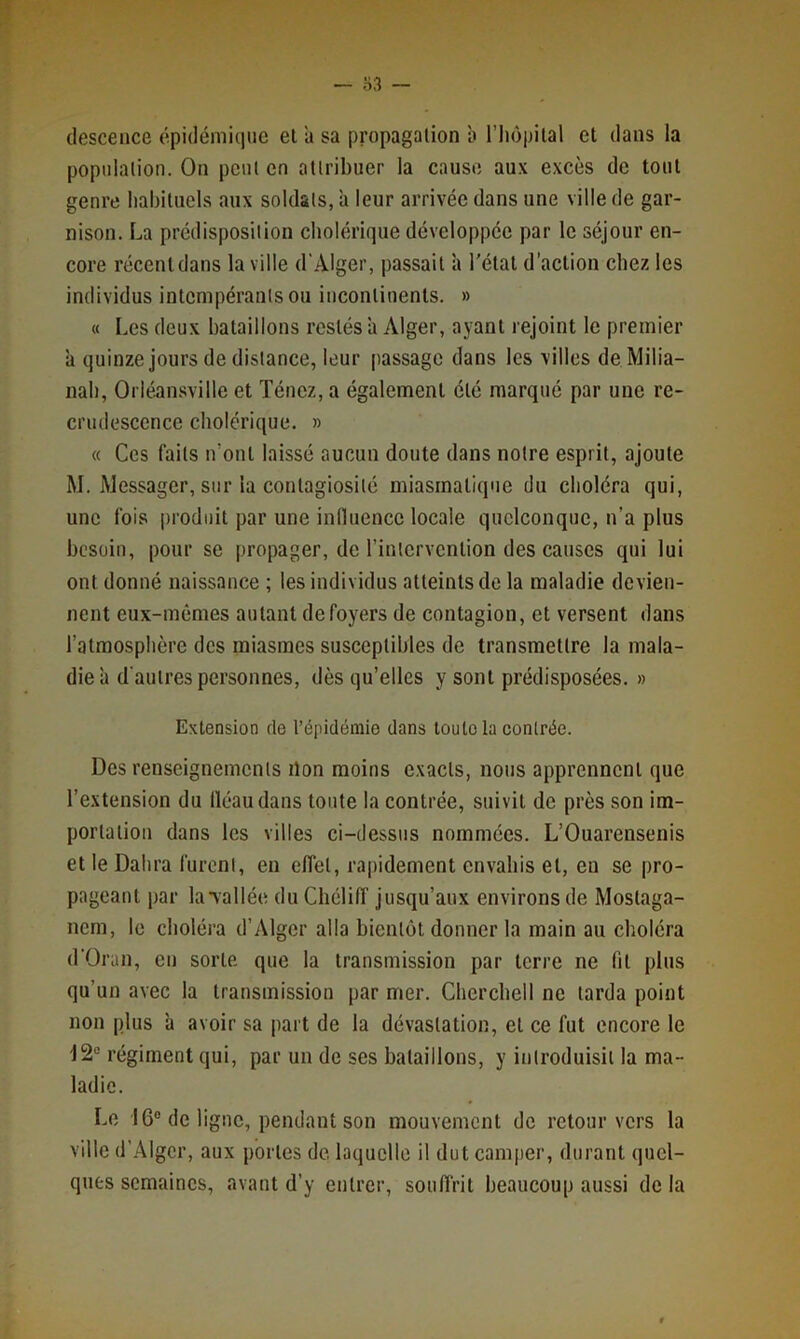 (lescence épidémique et à sa propagation b l’iiopilal et dans la population. On peut en attribuer la cause aux excès de tout genre habituels aux soldats, à leur arrivée dans une ville de gar- nison. La prédisposition cholérique développée par le séjour en- core récentdans la ville d'Alger, passait à l'état d’action chez les individus intempérants ou incontinents. » « Les deux bataillons restés à Alger, ayant rejoint le premier à quinze jours de distance, leur passage dans les villes de Milia- nab, Orlé.ansville et Ténez, a également été marqué par une re- crudescence cholérique. » « Ces faits n’ont laissé aucun doute dans notre esprit, ajoute M. Messager, sur la contagiosité miasmatique du choléra qui, une fois produit par une influence locale quelconque, n’a plus besoin, pour se propager, de l’intervention des causes qui lui ont donné naissance ; les individus atteints de la maladie devien- nent eux-mêmes autant de foyers de contagion, et versent dans l’atmosphère des miasmes susceptibles de transmettre la mala- die à d'autres personnes, dès qu’elles y sont prédisposées. » Extension rte l’épidémie dans toute la contrée. Des renseignements ilon moins exacts, nous apprennent que l’extension du fléau dans toute la contrée, suivit de près son im- portation dans les villes ci-dessus nommées. L’Ouarensenis et le Dahra furent, en effet, rapidement envahis et, en se pro- pageant par lavallée du Chéliff jusqu’aux environs de Mostaga- nem, le choléra d’Alger alla bientôt donner la main au choléra d'Oran, eu sorte que la transmission par terre ne fit plus qu’un avec la transmission par mer. Chercbell ne tarda point non plus à avoir sa part de la dévastation, et ce fut encore le 12“ régiment qui, par un de ses bataillons, y introduisit la ma- ladie. Le 16° de ligne, pendant son mouvement do retour vers la ville d'Alger, aux portes de laquelle il dut camper, durant quel- ques semaines, avant d’y entrer, souffrit beaucoup aussi de la