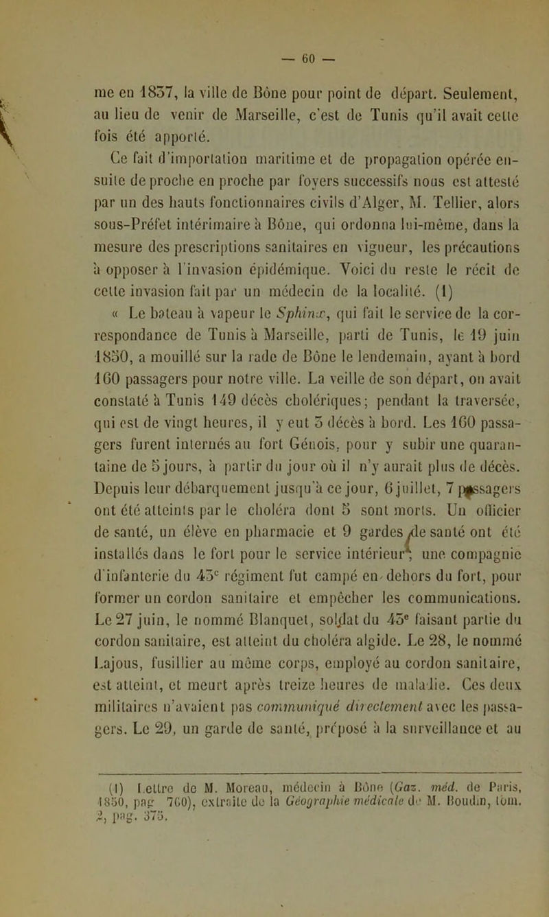 me en 1837, la ville de Bône pour point de départ. Seulement, an lieu de venir de Marseille, c’est de Tunis qu’il avait cette Ibis été apporté. Ce fait d’importation maritime et de propagation opérée en- suite de proche en proche par foyers successifs nous est attesté par un des hauts fonctionnaires civils d’Alger, M. Tellier, alors sons-Préfet intérimaire h Bône, qui ordonna lui-même, dans la mesure des prescrii)tions sanitaires en vigueur, les précautions ’a opposer h l’invasion épidémique. Voici du reste le récit de celle invasion fait par un médecin de la localité. (1) « Le balcau ’a vapeur le Sphinx, qui fait le service de la cor- respondance de Tunis à Marseille, parti de Tunis, le 19 juin 18o0, a mouillé sur la rade de Bône le lendemain, ayant h hord f 100 passagers pour notre ville. La veille de son départ, on avait constaté h Tunis 149 décès cholériques; pendant la traversée, qui est de vingt heures, il y eut 5 décès à bord. Les 100 passa- gers furent internés an fort Génois, pour y subir une quaran- taine de 5 jours, ’a partir du jour où il n’y aurait plus de décès. Depuis leur débarquement jusqu'à ce jour, 0 juillet, 7 j^sagers ont été atteints par le choléra dont 5 sont jnorls. Un ollicier de vsanlé, un élève en pharmacie et 9 gardesyde santé ont été installés dans le fort pour le service intérieur, une compagnie d’infanterie du 43' régiment fut campé en-dehors du fort, pour former un cordon sanitaire et empêcher les communications. Le 27 juin, le nommé Blanquet, soljflat du 45® faisant partie du cordon sanitaire, est atteint du choléra algide. Le 28, le nommé Lajous, fusillier au même corps, employé au cordon sanitaire, est atteint, et meurt après treize heures de maladie. Cesdeuv militaires n’avaient pas communiqué dxieclement a\ec les passa- gers. Le 29, un garde de santé, préposé à la surveillance et au (I) l.cllro de M. Moreau, médecin à Bône [Gaz. méd. de Paris, 1850, pap 7C0), c.xlraite de la Géographie médicale de M. Houdin, tom. pag. 375,