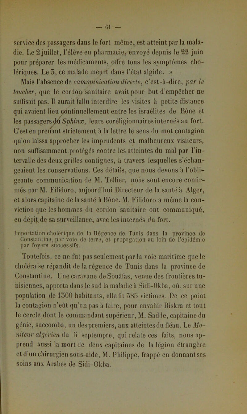 — CI service des passagers dans le fort même, est atteint par la mala- die. l,e 2 juillet, l’élève en pharmacie, envoyé depuis le 22 juin pour préparer les médicaments, offre tous les symptômes cho- lériques. Le 5, ce malade meurt dans l’état algide. » Mais l’absence de cammuniention directe, c’est-a-dire, par le toucher, que le cordon sanitaire avait pour but d’empêcher ne suffisait pas. Il aurait fallu interdire les visites à petite distance qui avaient lieu continuellement entre les israéliles de Bône et les passagers leurs coréligiotinairesinternés au fort. C’est en preiiant slrictement ’a la lettre le sens du mot contagion qu’on laissa approcher les imprudents et malheureu.v visiteurs, non sulïisamment protégés contre les atteintes du mal par l’in- tervalle des deux gril les contiguës, à travers lesquelles s’échan- geaient les conservations. Ces détails, que nous devons ’a l’obli- geante communication de M. Tellier, nous sont encore confir- més par M. Filidoro, aujourd’hui Directeur de la santé a Alger, et alors capitaine de la santé h Bône. M. Filidoro a môme la con- viction que les hommes du cordon sanitaire ont communiqué, eu dépi(,de sa surveillance, avec les internés du fort. Importation cholérique do la Régence de Tunis dans la province do (lonsiaiilino, pir voie de terre, et propagation au loin do l’épidémie par foyers successifs. Toutefois, ce ne fut pas seulement par la voie maritime que le choléra .se répandit de la régence de Tunis dans la province de Constantine. Une caravane de Souâfas, venue des frontières tu- nisiennes, apporta dans le sud la maladie à Sidi-Okba, où, sur une population de 1300 habitants, elle fil 385 victimes. De ce point la contagion n’eût qu’un pas ’a faire, pour envahir Biskra et tout le cercle dont le commandant supérieur, M. Sadde, capitaine du génie, succomba, un des premiers, aux atteintesdu lléau. Le Mo- niteur algérien ûw 3 septempre, qui relate ces faits, nous ap- prend aussi la mort de deux capitaines de la légion étrangère etd'un chirurgien sous-aide, M. Philippe, frappé en donnantses soins aux Arabes de Sidi-Okha.