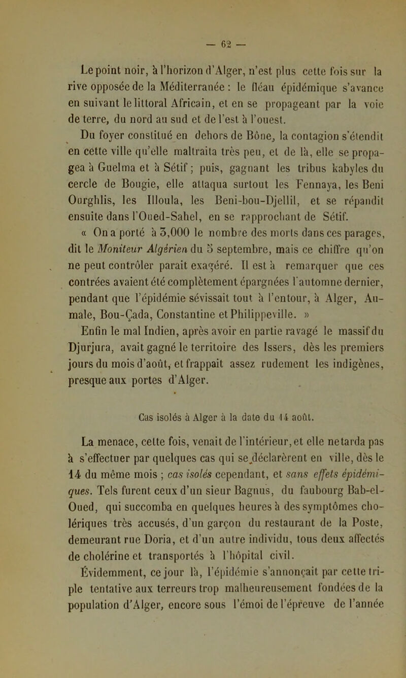 Le point noir, h l’horizon d’Alger, n’est plus cette fois sur la rive opposée de la Méditerranée : le fiéau épidémique s’avance en suivant le littoral Africain, et en se propageant par la voie de terre, du nord au sud et de l’est h l’ouest. Du foyer constitué en dehors de Bône^ la contagion s’étendit en cette ville qu’elle maltraita très peu, et de là, elle se propa- gea à Guelma et à Sétif ; puis, gagnant les tribus kabyles du cercle de Bougie, elle attaqua surtout les Fennaya, les Béni Ourgblis, les Illoula, les Beni-boii-Djellil, et se répandit ensuite dans rOued-Sabel, en se rapprochant de Sétif. « On a porté à 5,000 le nombre des morts dans ces parages, dit le Moniteur Algérien (ï\x o septembre, mais ce chiffre qu’on ne peut contrôler parait exagéré. Il est à remarquer que ces contrées avaient été complètement épargnées rautomne dernier, pendant que l’épidémie sévissait tout à l’cntour, à Alger, Au- male, Bou-Çada, Constantine et Philippeville. » Enfin le mal Indien, après avoir en partie ravagé le massif du Djurjura, avait gagné le territoire des Issers, dès les premiers jours du mois d’août, et frappait assez rudement les indigènes, presque aux portes d’Alger. Cas isolés à Alger à la date du 14 août. La menace, cette fois, venait de l’intérieur, et elle ne tarda pas à s’effectuer par quelques cas qui se.déclarèrent en ville, dès le 1-4 du même mois ; cas isolés cependant, et sans effets épidémi- ques. Tels furent ceux d’un sieur Bagiius, du faubourg Bab-el- Oued, qui succomba en quelques heures à des symptômes cho- lériques très accusés, d’un garçon du restaurant de la Poste, demeurant rue Doria, et d’un autre individu, tous deux affectés de cholérine et transportés à l’hôpital civil. Évidemment, ce jour là, l’épidémie s’annonçait par cette tri- ple tentative aux terreurs trop malbenreusement fondées de la population d’Alger, encore sous l’émoi de l’épreuve de l’année