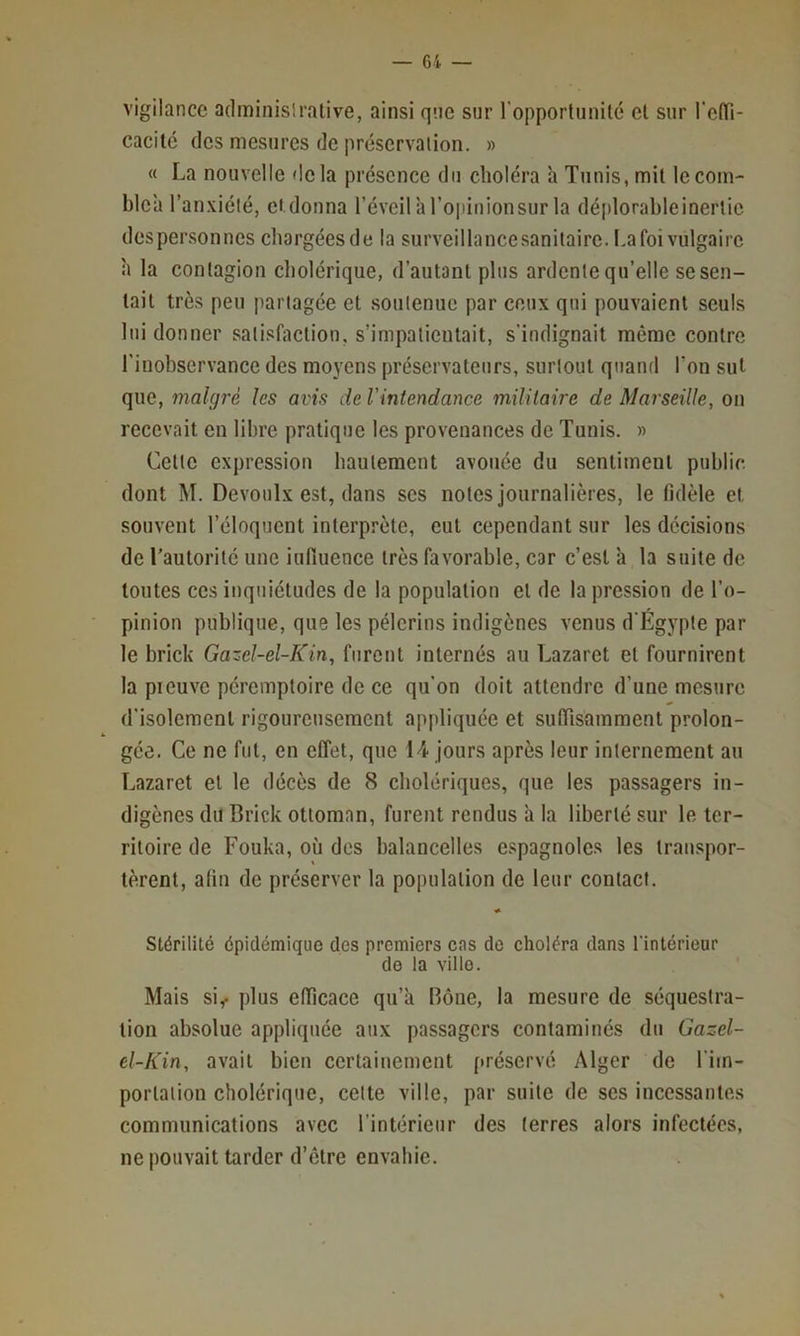 vigilance adminislrative, ainsi qne sur l’opportunité et sur l'etfi- cacilc des mesures de préservation. » « La nouvelle delà présence du choléra h Tunis, mit lecom- blca l’anxiété, ei.donna l’éveilà l’opinion sur la défilorableinerlie des personnes chargées de la surveillance sanitaire. I.a foi vulgaire à la contagion cholérique, d’autant plus ardente qu’elle se sen- tait très peu partagée et soutenue par ceux qui pouvaient seuls lui donner sati.«faction. s’impatientait, s’indignait même contre l’inobservance des moyens préservateurs, surtout quand l’on sut que, malgré les avis de l'intendance militaire de Marseille, on recevait en libre pratique les provenances de Tunis. » Cette expression hautement avouée du sentiment public dont M. Devoulx est, dans ses notes journalières, le fidèle et souvent l’éloquent interprète, eut cependant sur les decisions de l’autorité une influence très favorable, car c’est ’a la suite de toutes ces inquiétudes de la population et de la pression de l’o- pinion publique, que les pèlerins indigènes venus d’Egypte par le brick Gazel-el-Kin, furent internés au Lazaret et fournirent la pieuve péremptoire de ce qu’on doit attendre d’une mesure d’isolement rigoureusement appliquée et sufiîsamment prolon- gée. Ce ne fut, en effet, que H jours après leur internement au Lazaret et le décès de 8 cholériques, que les passagers in- digènes du Brick ottoman, furent rendus à la liberté sur le ter- ritoire de Fouka, où des balancelles espagnoles les transpor- tèrent, afin de préserver la population de leur contact. Stérilité épidémique des premiers cas de choléra dans l'intérieur de la ville. Mais si< plus efficace qu’à Rône, la mesure de séquestra- tion absolue appliquée aux passagers contaminés du Gazel- el-Kin, avait bien certainement préservé Alger de l’im- portation cholérique, cette ville, par suite de ses incessantes communications avec l’intérieur des (erres alors infectées, ne pouvait tarder d’être envahie.