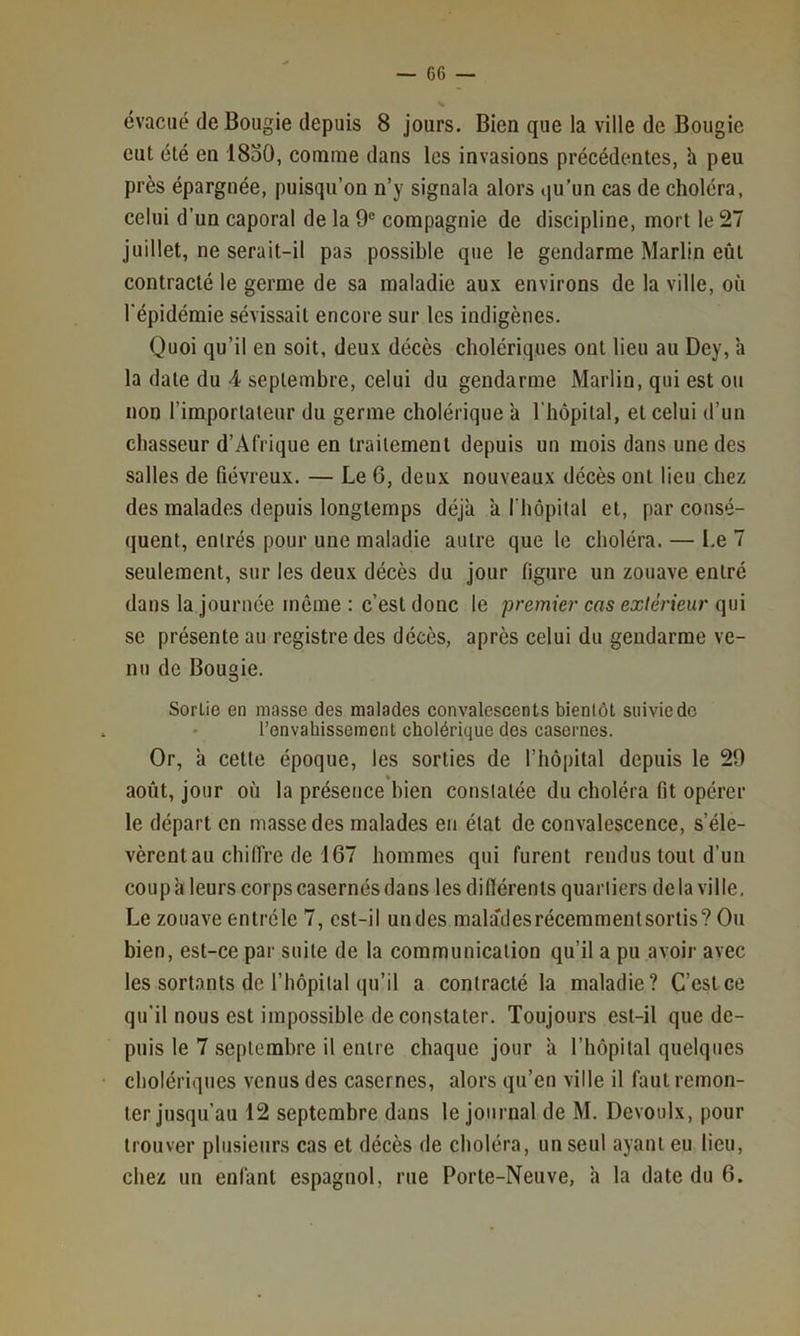 évacué de Bougie depuis 8 jours. Bien que la ville de Bougie eut été en 18o0, comme dans les invasions précédentes, h peu près épargnée, puisqu’on n’y signala alors qu’un cas de choléra, celui d’un caporal de la 9® compagnie de discipline, mort le 27 juillet, ne serait-il pas possible que le gendarme Marlin eût contracté le germe de sa maladie aux environs de la ville, où l’épidémie sévissait encore sur les indigènes. Quoi qu’il en soit, deux décès cholériques ont lieu au Dey, h la date du 4 septembre, celui du gendarme Marlin, qui est ou non l’importateur du germe cholérique a l'hôpital, et celui d’un chasseur d’Afrique en traitement depuis un mois dans une des salles de fiévreux. — Le G, deux nouveaux décès ont lieu chez des malades depuis longtemps déjà a riiôpilal et, par consé- quent, entrés pour une maladie autre que le choléra. — Le 7 seulement, sur les deux décès du jour figure un zouave entré dans la journée même : c’est donc le premier cas extérieur qui se présente au registre des décès, après celui du gendarme ve- nu de Bougie. Sortie en niasse des malades convalescents bientôt suivie de l’envahissement cholérique des casernes. Or, à cette époque, les sorties de l’hôpital depuis le 29 » août, jour où la présence bien constatée du choléra fit opérer le départ en masse des malades en état de convalescence, s’éle- vèrent au chiffre de 167 hommes qui furent rendus tout d’un coup a leurs corps casernés dans les difiérenls quartiers de la ville. Le zouave entréle 7, cst-il undes mala'desrécemmentsortis? Ou bien, est-ce par suite de la communication qu’il a pu avoir avec les sortants de l’hôpital qu’il a contracté la maladie? C’est ce qu’il nous est impossible de constater. Toujours est-il que de- puis le 7 .septembre il entre chaque jour à l’hôpital quelques cholériques venus des casernes, alors qu’en ville il faut remon- ter jusqu’au 12 septembre dans le journal de M. Devoulx, pour trouver plusieurs cas et décès de choléra, un seul ayant eu lieu, chez un enfant espagnol, rue Porte-Neuve, h la date du 6.
