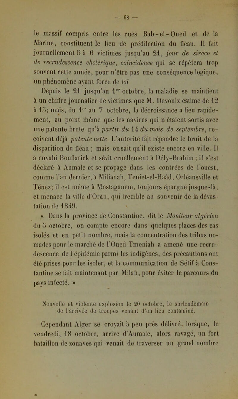 le massif compris entre les rues Bab-el-Oued et de la Marine, constituent le lieu de prédilection du Iléau. Il fait journellement 5 h 6 viclimes jusqu’au 21, jour de siroco et de recrudescence cholérique, coïncidence qui se répétera trop souvent cette année, pour n’étre pas une conséquence logique, un phénomène ayant force de loi Depuis le 21 jusqu’au 1®' octobre, la maladie se maintient h un chiffre journalier de victimes que M. Devoulx estime de 12 h 13; mais, du l an 7 octobre, la décroissance a lieu rapide- ment, au point même que les navires qui n’étaient sortis avec une patente brute qu’à partir du 14 du mois de septembre, re- çoivent déjà patente nette. L’autorité fait répandre le bruit de la disparition du Iléau ; mais onsait qu’il existe encore en ville. Il a envahi Bouffarick et sévit cruellement a Dély-Brahim ; il s’est déclaré à Aumale et se propage dans les contrées de l'ouest, comme l’an dernier, à Milianah, Teniet-el-Haâd, Orléansville et Ténez; il est même à Mostaganem, toujours épargné jusque-là, et menace la ville d’Oran, (jui tremble au souvenir de la dévas- tation de 1849. ' « Dans la province de Constantiue, dit le Moniteur algérien du 5 octobre, on compte encore dans quelques places des cas isolés et en petit nombre, mais la concentration des tribus no- mades pour le marché de l’Oued-Tmcniah a amené une recru- descence de l’épidémie parmi les indigènes; des précautions ont été prises pour les isoler, et la communication de Sétif à Cons- tantine se fait maintenant par Mdah, poùr éviter le parcours du pays infecté. » Nouvelle et violente explosion le 20 octobre, le surlendemain de l arrivéo de troupes venant d’un lieu contaminé. Cependant Alger se croyait à peu près délivré, lorsque, le vendredi, 18 octobre, arrive d’Aumale, alors ravagé, un fort bataillon de zouaves qui venait de traverser un grand nombre