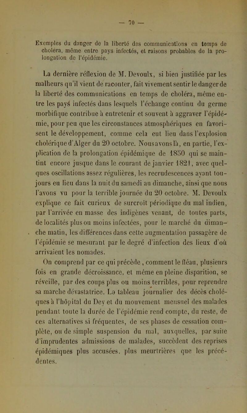 Exemples du danger do la liberté des communications en temps de choléra, môme entre pays infectés, et raisons probables de la pro- longation de l’épidémie. La dernière rénexion de M. Devoulx, si bien justifiée par les malheurs qu’il vient de raconter, fait vivement sentir le danger de la liberté des communications en temps de choléra, même en- tre les pays infectés dans lesquels l’échange continu du germe morbifique contribue a entretenir et souvent à aggraver l’épidé- mie, pour peu que les circonstances atmosphériques en favori- sent le développement, comme cela eut lieu dans l’explosion cholérique d’Alger du 20 octobre. Nous avons la, en partie, l’ex- plication de la prolongation épidémique de 1850 qui se main- tint encore jusque dans le courant de janvier 1821, avec quel- ques oscillations assez régulières, les recrudescences ayant tou- jours eu lieu dans la nuit du samedi au dimanche, ainsi que nous l’avons vu pour la terrible journée du 20 octobre. M. Devoulx explique ce fait curieux de surcroît périodique du mal indien, par l’arrivée en masse des indigènes venant, de toutes parts, de localités plus ou moins infectées, pour le marché du diman- . che matin, les différences dans celte augmentation passagère de l’épidémie se mesurant par le degré d’infection des lieux d'où arrivaient les nomades. On comprend par ce qui précède, comment le fléau, plusieurs fois en grande décroissance, et môme en pleine disparition, se réveille, par des coups plus ou moins terribles, pour reprendre sa marche dévastatrice. La tableau journalier des décès cbolé- quesà riiôpilal du Dey et du mouvement mensuel des malades pendant toute la durée de l’épidémie rend compte, du reste, de te.s alternatives si fréquentes, de ses phases de cessation com- plète, ou de simple suspension du mal, auxquelles, par suite d'imprudentes admissions de malades, succèdent des reprises épidémiques plus accusées, plus meurtrières que les précé- dentes.