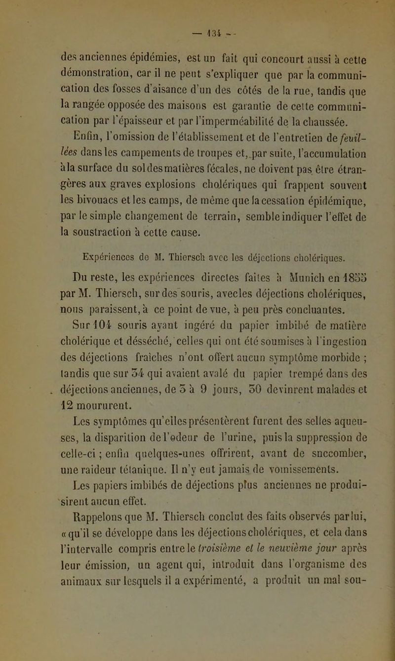 — 131 -- des anciennes épidémies, est un fait qui concourt aussi à celle démonstration, car il ne peut s’expliquer que par la communi- cation des fosses d’aisance d’un des côtés de la rue, tandis que la rangée opposée des maisons est garantie de celte communi- cation par l'épaisseur et par l’imperméabilité de la chaussée. Enfin, l’omission de rétablissement et de l'entrclien ûefeuü- lèes dans les campements de troupes et,.par suite, l’accumulation à la surface du sol des matières fécales, ne doivent pas. être étran- gères aux graves explosions cholériques qui frappent souvent les bivouacs et les camps, de même que la cessation épidémique, par le simple changement de terrain, semble indiquer l’effet de la soustraction à cette cause. Expériences do M. Thiersch avec les déjections cholériques. Du reste, les expériences directes faites à Munich en 1855 par M. Thiersch, sur dessouris, avecles déjections cholériques, nous paraissent, il ce point de vue, à peu près concluantes. Sur 104 souris ayant ingéré du papier imbibé de matière cholérique et désséché, celles qui ont été soumises à l’ingestion des déjections fraîches n’ont offert aucun symptôme morbide ; tandis que sur 54 qui avaient avalé du papier trempé dans des . déjections anciennes, de 5 à 9 jours, 50 devinrent malades et 12 moururent. Les symptômes quelles présentèrent furent des selles aqueu- ses, la disparition deredenr de l’urine, puis la suppression de celle-ci ; enfin quelques-unes offrirent, avant de snceomber, une raideur tétanique. Il n’y eut jamais de vomissements. Les papiers imbibés de déjections plus anciennes ne produi- 'sirent aucun effet. Rappelons que M. Thiersch conclut des faits observés pariiii, «qu’il se développe dans les déjections cholériques, et cela dans l’intervalle compris entre le tm’sfème el le neuvième jour après leur émission, un agent qui, introduit dans l’organisme des animaux sur lesquels il a expérimenté, a produit un mal son-