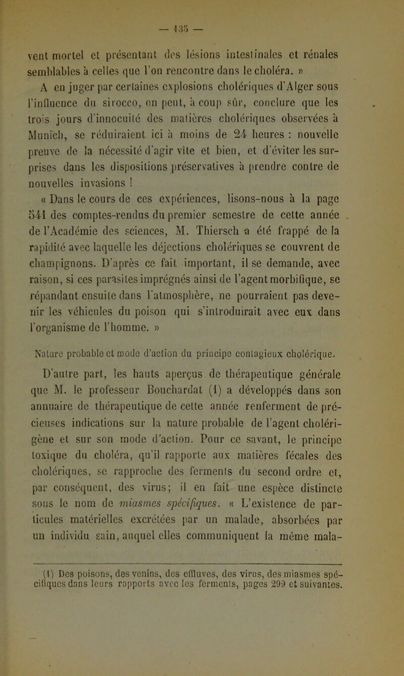 vent mortel et présenlant dos lésions inlcsiinalcs et rénales semblables à celles que l’on rencontre dans le choléra. » A en juger par certaines explosions cholériques d’.'\lger sous rinlïucnce du sirocco, on peut, à coup sûr, conclure que les trois jours d’innocuité des matières cholériques observées a Munich, se réduiraient ici à moins de 24 heures : nouvelle preuve de la nécessité d’agir vite et bien, et d’éviter les sur- prises dans les dispositions préservatives à prendre contre de nouvelles invasions ! « Dans le cours de ces expériences, lisons-nous à la page r341 des comptes-rendus du premier semestre de cette année de l’Académie des sciences, M. Thiersch a été frappé de la rapidité avec laquelle les déjections cholériques se couvrent de champignons. D’après ce fait important, il se demande, avec raison, si ces parasites imprégnés ainsi de l’agent morbifique, se répandant ensuite dans l'atmosphère, ne pourraient pas deve- nir les véhicules du poison qui s’introduirait avec eux dans l’organisme de l’homme. » Nature probable et mode d’action du principe contagieux cholérique. D’autre part, les hauts aperçus de thérapeutique générale que M. le professeur Bouchardat (1) a développés dans son annuaire de thérapeutique de celte année renferment de pré- cieuses indications sur la nature probable de l’agent choléri- gène et sur son mode d'action. Pour ce savant, le principe toxique du choléra, qu’il rapporte aux matières fécales des cholériques, se rapproche des ferments du second ordre et, par conséquent, des virus; il en fait une espèce distincte sous le nom de miasmes spécifiques. « L’existence de par- ticules matérielles excrétées par un malade, absorbées par un individu sain, auquel elles communiquent la même mala- (1) Des poisons, dos venins, des etlluvcs, des virus, des miasmes spé- cifiques dans leurs rapports avec les ferments, pages 299 et suivantes.