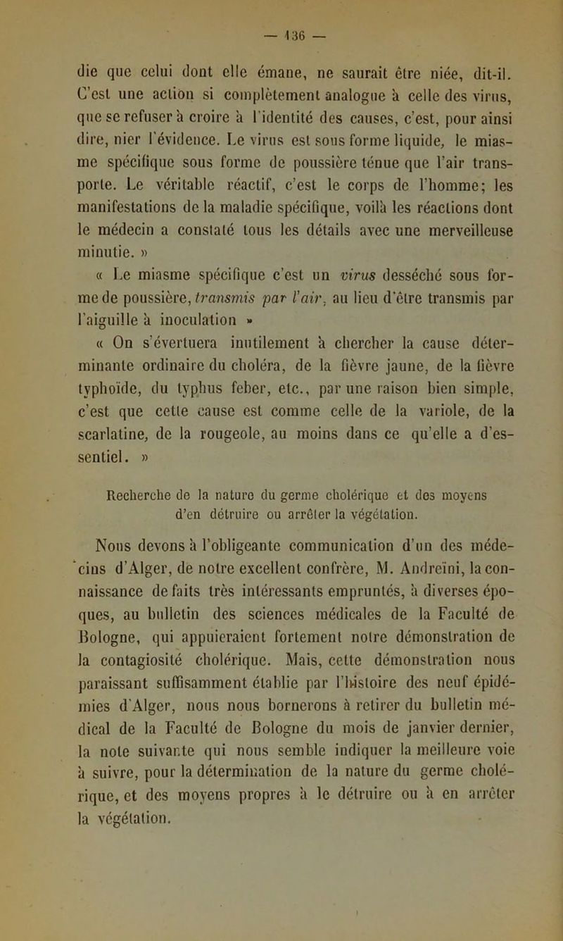 (lie que celui dont elle émane, ne saurait être niée, dit-il. C’est une action si complètement analogue a celle des virtis, que SC refuser à croire a l’identité des causes, c’est, pour ainsi dire, nier l'évidence. Le virus est sous forme liquide, le mias- me spécifique sous forme de poussière ténue que l’air trans- porte. Le véritable réactif, c’est le corps de l’homme; les manifestations de la maladie spécifique, voilà les réactions dont le médecin a constaté tous les détails avec une merveilleuse minutie. » « Le miasme spécifique c’est un virus desséché sous for- me de poussière, transmis par l'air, au lieu d’être transmis par l’aiguille à inoculation » (( On s’évertuera inutilement à chercher la cause déter- minante ordinaire du choléra, de la fièvre jaune, de la fièvre typho'ide, du typhus feber, etc., par une raison bien simple, c’est que cette cause est comme celle de la variole, de la .scarlatine, de la rougeole, au moins dans ce qu’elle a d’es- sentiel. » Recherche de la nature du germe cholérique et dos moyens d’en détruire ou arrêter la végétation. Nous devons à l’obligeante communication d’un des méde- ‘cins d’Alger, de notre excellent confrère, M. Andreïni, la con- naissance défaits très intéressants empruntés, à diverses épo- ques, au bulletin des sciences médicales de la Faculté de Bologne, qui appuieraient fortement notre démonstration de la contagiosité cholérique. Mais, cette démonstration nous paraissant suffisamment établie par l’iwstoire des neuf épidé- mies d’Alger, nous nous bornerons à retirer du bulletin mé- dical de la Faculté de Bologne du mois de janvier dernier, la note suivante qui nous semble indiquer la meilleure voie à suivre, pour la détermination de la nature du germe cholé- rique, et des moyens propres à le détruire ou à en arrêter la végétation. P