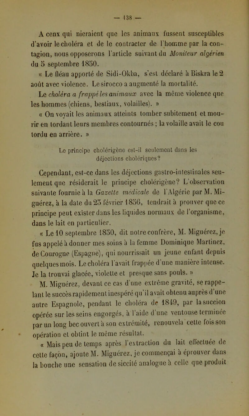 A cenx qui nieraient que les animaux fussent susceptibles (l’avoir le choléra et de le contracter de l’homme par la con- tagion, nous opposerons l’article suivant du Monileur algérien du 5 septembre 1850. « Le fiéau apporté de Sidi-Okha, s’esl déclaré à Biskra le 2 août avec violence. Le sirocco a augmenté la mortalité. hc choléra a frappé les animaux avec la même violence que les hommes (chiens, bestiaux, volailles). » « On voyait les animaux atteints tomber subitement et mou- rir en tordant leurs membres contournés ; la volaille avait le cou tordu en arrière. » Le principe cholérigène esl-il seulement dans les déjections cholériques? Cependant, est-ce dans les déjections gastro-inlesiinales seu- lement que résiderait le principe cholérigène? L’observation suivante fournie à la Gazette medicale de l’Algérie parM.Mi- guérez, à la date du 25 février 1850, tendrait à prouver que ce principe peut exister dans les liquides normaux de l’organisme, dans le lait en particulier. « Le 10 septembre 1850, dit notre confrère, M. Miguérez, je fus appelé a donner mes soins à la femme Dominique Martinez, deCourogne (Espagne), qui nourrissait un jeune enfant depuis quelques mois. Le choléra l'avait frappée d’une manière intense. Je la trouvai glacée, violette et presque sans pouls. » M. Miguérez, devant ce cas d’une extrême gravité, se rappe- lant le succès rapidement inespéré qu’il avait obtenu auprès d’une autre Espagnole, pendant le choléra de 1849, par la succion opérée sur les seins engorges, a 1 aide d une ventouse terminée par un long bec ouvert a son extrémité, renouvela‘cette fois son opération cl obtint le meme résultat. « Mais peu de temps après l’extraction du lait effectuée de celle façon, ajoute M. Miguérez, je commençai ’a éprouver dans la bouche une sensation de siccité analogue h celle que produit