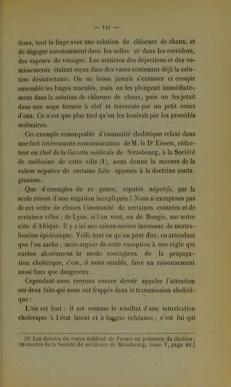 — lil — lions, loiil le linge avec une solution de chlorure de chaux, et de dégager constamment dans les salles et dans les corridors, des vapeurs de vinaigre. Les matières des déjections et des vo- missements étaient reçus dans des vases contenant déjà la solu- tion désinfectante. On ne laissa jamais s’entasser cl croupir ensemble les linges maculés, mais on les plongeait immédiate- ment dans la solution de chlorure de chaux, puis on les jetait dans une auge fermée à clef et traversée par un petit cours d’eau. Ce n’est que plus tard qu’on les lessivait par les procédés ordinaires. Cet exemple remarquable d'immunité cholérique relaté dans une fort intéressante communication deM. le D'^Eissen, rédac- teur en chef delà Gazelle médicale de Strasbourg, à la Société de médecine de cette ville (1), nous donne la mesure de la valeur négative de certains faits opposés à la doctrine conta- gioniste. Que d’exemples de ce genre, réputés négatifs, par la seule raison d’une négation inexpliquée ! Nous n’exceptons pas de cet ordre de choses l'immunité de certaines contrées et de certaines villes ; de Lyon, si l’on veut, ou de Bougie, sur notre côte d'Afrique. Il y a ici une raison encore inconnue de neutra- lisation épidémique. Voilà tout ce qu’on peut dire, en attendant que l’on sache ; mais arguer de celte exception à une règle qui exclue absolument le mode contagieux de la propaga- tion cholérique, c’est, il nous semble, faire un raisonnement aussi faux que dangereux. Cependant nous croyons encore devoir appeler l’attention sur deux faits qui nous ont frappés dans la transmission choléri- que : L’un est lent ; il est comme le résultat d’une intoxication cholérique à l’état latent et à lojigue échéance ; c’est lui qui (1) Les devoirs du corps médical do Francpen présence du chotéra; (mémoires de la Société do médecine do Strasbourg, loino V, page 80.)