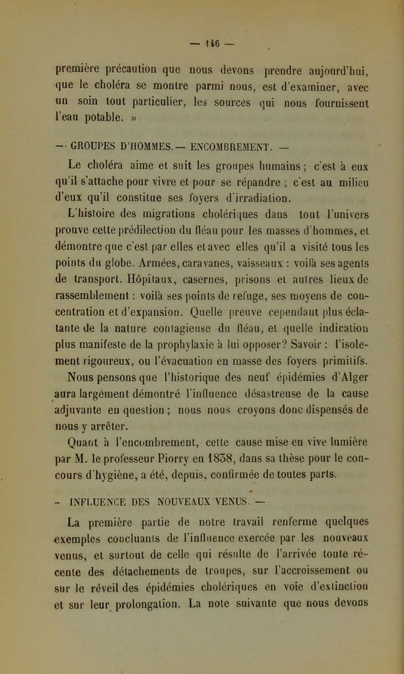 première précaution que nous devons prendre aujourd’hui, que le choléra se montre parmi nous, est d’examiner, avec un soin tout particulier, les sources qui nous fournissent l’eau potable, v -• GROUPES D’HOMMES. — ENCOMBREMENT. — Le choléra aime et suit les groupes humains ; c'est a eux qu’il s’attache pour vivre et pour se répandre ; c'est au milieu d’eux qu’il constitue ses foyers d'irradiation. L’histoire des migrations choléri;|ues dans tout l’univers prouve celte prédilection du fléau pour les masses d’hommes, et démontre que c’est par elles et avec elles qu’il a visité tous les points du globe. Armées, caravanes, vaisseaux : voila ses agents de transport. Hôpitaux, casernes, prisons et autres lieux de rassemblement : voilà ses points de refuge, ses moyens de con- centration et d’expansion. Quelle preuve ce|)endant plus écla- tante de la nature contagieuse du fléau, et quelle indication plus manifeste de la prophylaxie à lui opposer? Savoir : l’isole- ment rigoureux, ou l’évacuation en masse des foyers primitifs. Nous pensons que l’historique des neuf épidémies d’Alger aura largement démontré l'influence désastreuse de la cause adjuvante en question ; nous nous croyons donc dispensés de nous y arrêter. Quant h l’encombrement, celle cause mise en vive lumière par M. le professeur Piorry en 1858, dans sa thèse pour le con- cours d’hygiène, a été, depuis, confirmée de toutes parts. - INFl.UENCE DES NOUVEAUX VENUS. — La première partie de notre travail renferme quelques exemples concluants de l’influence exercée par les nouveaux venus, et surtout de celle qui résulte de l’arrivée toute ré- cente des détachements de troupes, sur l’accroissement ou sur le réveil des épidémies cholériques en voie d’extinction et sur leur prolongation. La note suivante que nous devons