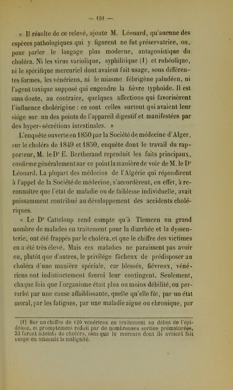 « II résiille (le ce relevé, ajoute M. Léonard, qu’aucune des espèces pathologiques qui y figurent ne fut préservatrice, ou, pour parler le langage plus moderne, anlagonisticiue du choléra. Ni les virus variolique, syphilitique (I) et rubéolique, ni le spécifique mercuriel dont avaient fait usage, sous différen- tes formes, les vénériens, ni le miasme fébrigène paludéen, ni l’agent toxique supposé qui engendre la fièvre typhoïde. II est sans doute, au contraire, quelques affections qui favorisèrent l’influence cholérigène ; ce sont celles surtout qui avaient leur siège sur un des points de l’appareil digestif et manifestées par des hyper-sécrétions intestinales. » L’enquête ouverte en 18o0 parla Société de médecine d’Alger, sur le choléra de 1849 et 18o0, enquête dont le travail du rap- porteur, M. leD^E. Bertherand reproduit les faits principaux, confirme généralement sur ce point la manière de voir deM.leD’’ Léonard. La plupart des médecins de l’Algérie qui répondirent à l’appel de la Société de médecine, s’accordèrent, en effet, à re- connaître que l’étal de maladie ou de faiblesse individuelle, avait puissamment contribué au développement des accidents cholé- riques. (( Le Calleloup rend compte qu’à Tlemcen un grand nombre de malades en traitement pour la diarrhée et la dyssen- terie, ont été frappés parle choléra,et que le chiffre des victimes en a été très élevé. Mais ces maladies ne paraissent pas avoir eu, plutôt que d’autres, le privilège fâcheux de prédisposer au choléra d’une manière spéciale, car blessés, fiévreux, véné- riens ont indistinctement fourni leur contingent. Seulement, chaque fois que l’organisme était plus ou moins débilité, ou per- turbé par une cause affaiblissante, quelle qu’elle fût, par un état moral, par les fatigues, par une maladie aigue ou chronique, par (1) SurunchiflVe de 120 vénériens en traitement au début de lepi- déinic, Cl promptemeni réduit par de nombreuses sorties prématurées, 33 furent atteints do choléra, sans que le mercure dont ils avaient fait usage eu atténuât la malignité.