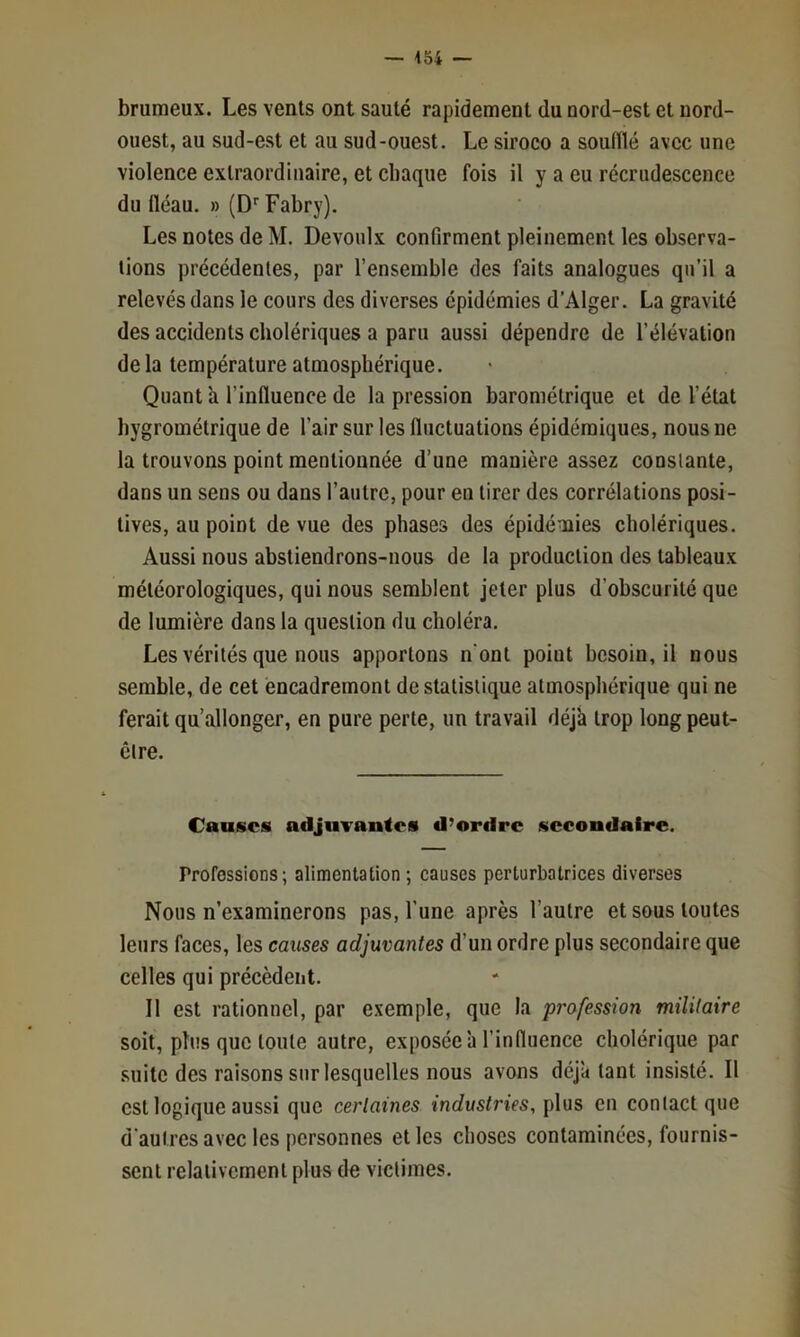 brumeux. Les vents ont sauté rapidement du nord-est et nord- ouest, au sud-est et au sud-ouest. Le siroco a soufflé avec une violence extraordinaire, et chaque fois il y a eu récrudescence du fléau. » (D'’Fabry). Les notes de M. Devoiilx confirment pleinement les observa- tions précédentes, par l’ensemble des faits analogues qu’il a relevés dans le cours des diverses épidémies d’Alger. La gravité des accidents cholériques a paru aussi dépendre de l’élévation de la température atmosphérique. Quant k l’influence de la pression barométrique et de l’état hygrométrique de l’air sur les fluctuations épidémiques, nous ne la trouvons point mentionnée d’une manière assez constante, dans un sens ou dans l’autre, pour en tirer des corrélations posi- tives, au point de vue des phases des épidémies cholériques. Aussi nous abstiendrons-nous de la production des tableaux météorologiques, qui nous semblent jeter plus d’obscurité que de lumière dans la question du choléra. Les vérités que nous apportons n ont point besoin, il nous semble, de cet encadremont de statistique atmosphérique qui ne ferait qu’allonger, en pure perte, un travail déjà trop long peut- être. Causes adjuTantes d’ordre secondaire. Professions; alimentation ; causes perturbatrices diverses Nous n’examinerons pas, l’une après l’autre et sous toutes leurs faces, les causes adjuvantes d’un ordre plus secondaire que celles qui précèdent. Il est rationnel, par exemple, que la profession militaire soit, pins que toute autre, exposée à l’influence cholérique par .suite des raisons sur lesquelles nous avons déjà tant insisté. Il est logique aussi que certaines industries, plus en contact que d'autres avec les personnes et les clioses contaminées, fournis- sent relativement plus de victimes.