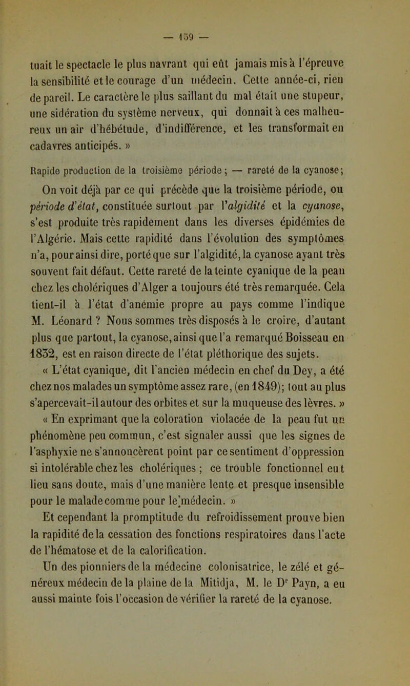 — lo9 tuait le spectacle le plus navrant qui eût jamais inisk l’épreuve la sensibilité et le courage d’un médecin. Cette année-ci, rien de pareil. Le caractère le plus saillant du mal était une stupeur, une sidération du système nerveux, qui donnait k ces malheu- reux un air d’hébétude, d’indifférence, et les transformait en cadavres anticipés. » Rapide production de la troisième période; — rareté de la cyanose; On voit déjk par ce qui précède que la troisième période, ou penorfe d’é/flC constituée surtout par Valgidité et la cyanose, s’est produite très rapidement dans les diverses épidémies de l’Algérie. Mais cette rapidité dans l’évolution des symptômes n’a, pour ainsi dire, porté que sur l’algidité,la cyanose ayant très souvent fait défaut. Cette rareté de la teinte cyanique de la peau chez les cholériques d’Alger a toujours été très remarquée. Cela tient-il k l’état d’anémie propre au pays comme l’indique M. Léonard? Nous sommes très disposés k le croire, d’autant plus que partout, la cyanose, ainsi que l’a remarqué Boisseau en 1832, est en raison directe de l’état pléthorique des sujets. « L’état cyanique, dit l’ancien médecin en chef du Dey, a été cheznos malades un symptôme assez rare, (en 1849); tout au plus s’apercevait-il autour des orbites et sur la muqueuse des lèvres. » « En exprimant que la coloration violacée de la peau fut un phénomène peu commun, c’est signaler aussi que les signes de l’asphyxie ne s’annoncèrent point par ce sentiment d’oppression si intolérable chez les cholériques; ce trouble fonctionnel eut lieu sans doute, mais d’une manière lente et presque insensible pour le malade comme pour le]médecin. » Et cependant la promptitude du refroidissement prouve bien la rapidité delà cessation des fonctions respiratoires dans l’acte de l’hématose et de la calorification. Un des pionniers de la médecine colonisatrice, le zélé et gé- néreux médecin de la plaine de la Mitidja, M. le D Payn, a eu aussi mainte fois l’occasion de vérifier la rareté de la cyanose.