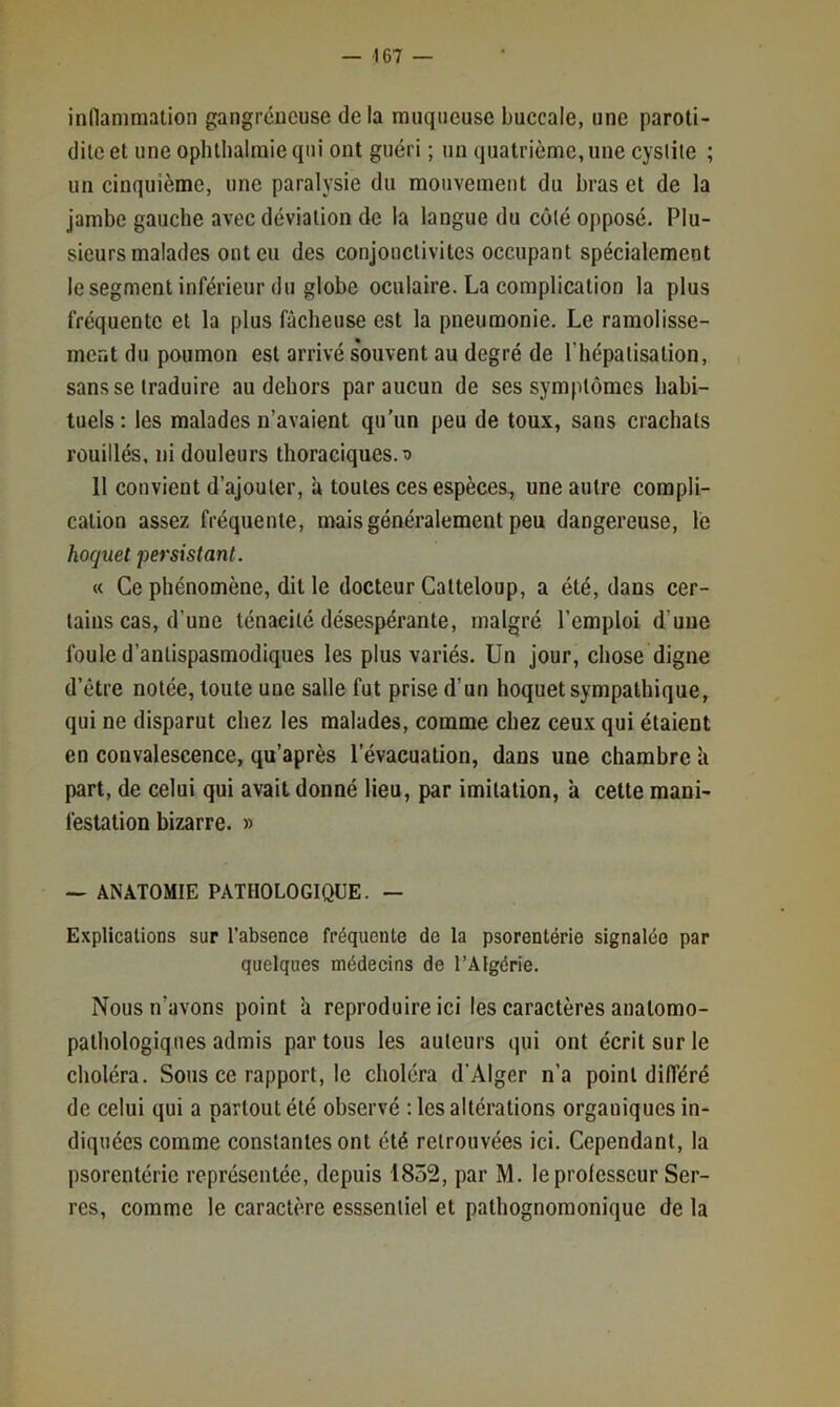 innammation gangréucuse de la muqueuse buccale, une paroti- dite et une ophthalraie qui ont guéri ; un quatrième, une cystite ; un cinquième, une paralysie du mouvement du bras et de la jambe gauche avec déviation de la langue du côté opposé. Plu- sieurs malades ont eu des conjonctivites occupant spécialement le segment inférieur du globe oculaire. La complication la plus fréquente et la plus fâcheuse est la pneumonie. Le ramolisse- merit du poumon est arrivé s'ouvent au degré de l’hépatisation, sans se traduire au dehors par aucun de ses symptômes habi- tuels: les malades n’avaient qu’un peu de toux, sans crachats rouillés, ni douleurs thoraciques, o 11 convient d’ajouter, a toutes ces espèces, une autre compli- cation assez fréquente, mais généralement peu dangereuse, lé hoquet persistant. « Ce phénomène, dit le docteur Calteloup, a été, dans cer- tains cas, d’une ténacité désespérante, malgré l’emploi d’une foule d’antispasmodiques les plus variés. Un jour, chose digne d’être notée, toute une salle fut prise d’un hoquet sympathique, qui ne disparut chez les malades, comme chez ceux qui étaient en convalescence, qu’après l’évacuation, dans une chambre à part, de celui qui avait donné lieu, par imitation, à cette mani- festation bizarre. » — ANATOMIE PATHOLOGIQUE. — Explications sur l’absence fréquente de la psorentérie signalée par quelques médecins de l’Algérie. Nous n’avons point à reproduire ici les caractères anatomo- pathologiques admis par tous les auleurs qui ont écrit sur le choléra. Sous ce rapport, le choléra d'Alger n’a point différé de celui qui a partout été observé : les altérations organiques in- diquées comme constantes ont été retrouvées ici. Cependant, la psorentérie représentée, depuis 1852, par M. le professeur Ser- res, comme le caractère esssenliel et pathognomonique de la