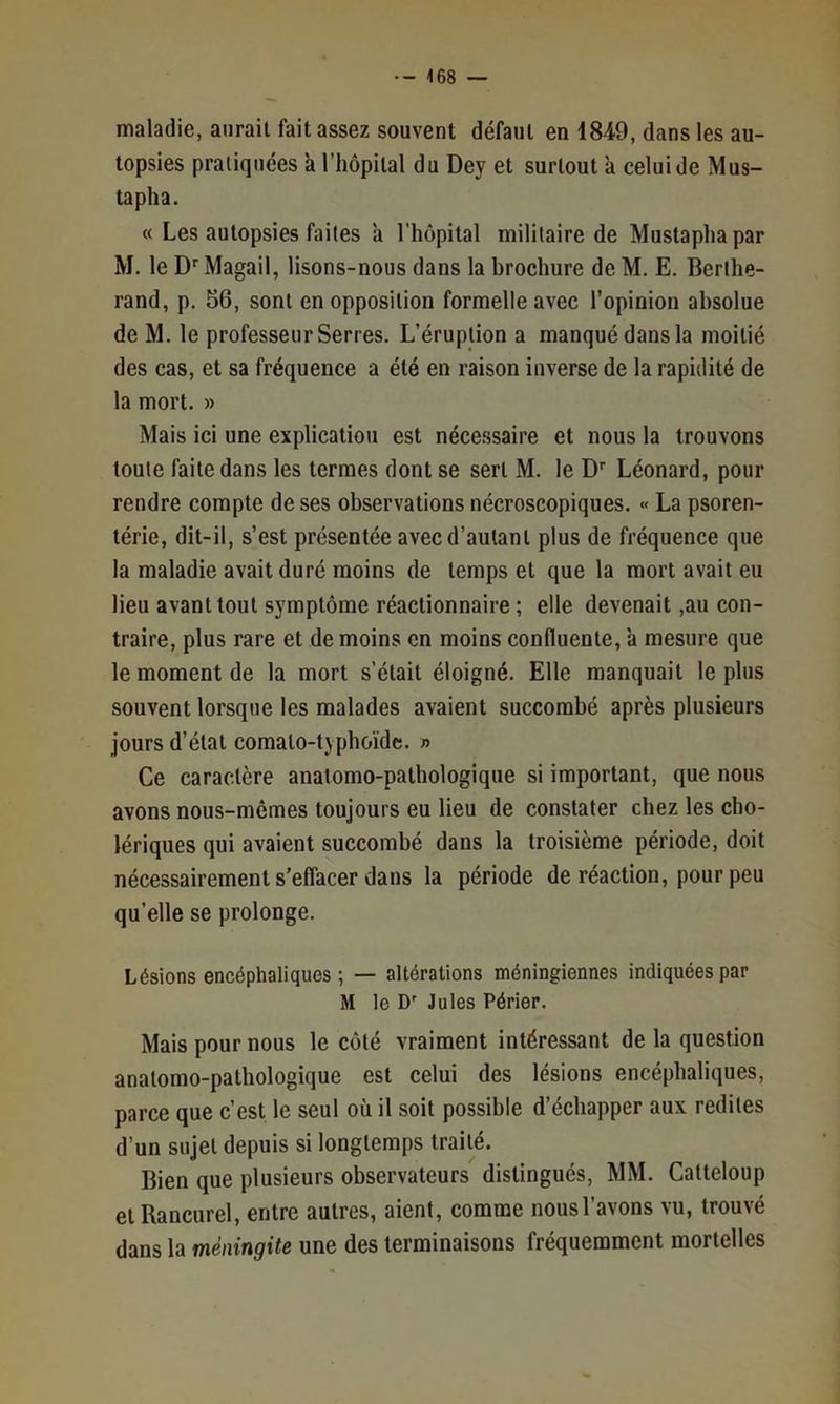 maladie, aurait fait assez souvent défaut en 1849, dans les au- topsies pratiquées à l’hôpital du Dey et surtout à celui de Mus- tapha. « Les autopsies faites à l’hôpilal militaire de Mustapha par M. le D'‘Magail, lisons-nous dans la brochure de M. E. Berlhe- rand, p. 56, sont en opposition formelle avec l’opinion absolue de M. le professeur Serres. L’éruption a manqué dans la moitié des cas, et sa fréquence a été en raison inverse de la rapidité de la mort. » Mais ici une explication est nécessaire et nous la trouvons toute faite dans les termes dont se sert M. le D Léonard, pour rendre compte de ses observations nécroscopiques. « La psoren- térie, dit-il, s’est présentée avec d’autant plus de fréquence que la maladie avait duré moins de temps et que la mort avait eu lieu avant tout symptôme réactionnaire ; elle devenait ,au con- traire, plus rare et de moins en moins confluente, a mesure que le moment de la mort s’était éloigné. Elle manquait le plus souvent lorsque les malades avaient succombé après plusieurs jours d’état comato-typhoïdc. » Ce caractère anatomo-pathologique si important, que nous avons nous-mêmes toujours eu lieu de constater chez les cho- lériques qui avaient succombé dans la troisième période, doit nécessairement s’effacer dans la période de réaction, pour peu qu’elle se prolonge. Lésions encéphaliques ; — altérations méningiennes indiquées par M le D' Jules Périer. Mais pour nous le côté vraiment intéressant de la question anatomo-pathologique est celui des lésions encéphaliques, parce que c’est le seul où il soit possible d’échapper aux redites d’un sujet depuis si longtemps traité. Bien que plusieurs observateurs distingués, MM. Catteloup et Rancurel, entre autres, aient, comme nous l’avons vu, trouvé dans la méningite une des terminaisons fréquemment mortelles