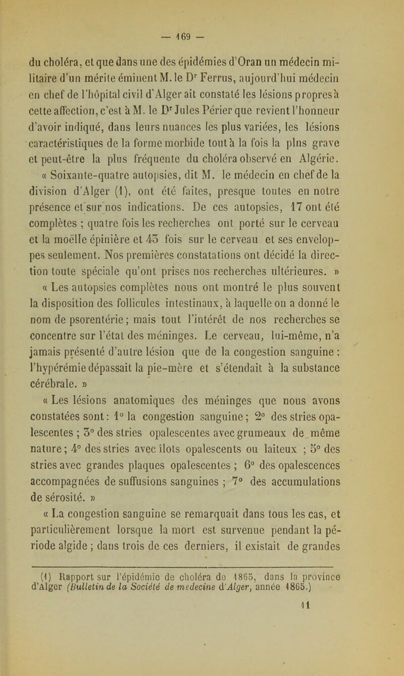 du choléra, et que dans une des épidémies d’Oran un médecin mi- litaire d’un mérite éminent M. le D’’ Ferrus, aujourd’hui médecin en chef de l’hôpital civil d'Alger ait constaté les lésions proprcsh cette affection, c’est k M. le D'Jules Périer que revient l’honneur d’avoir indiqué, dans leurs nuances les plus variées, les lésions caractéristiques de la forme morbide tout h la fois la pins grave et peut-être la plus fréquente du choléra observé en Algérie. « Soixante-quatre autopsies, dit M. le médecin en chef de la division d'Alger (1), ont été faites, presque tontes en notre présence et sur nos indications. De ces autopsies, 17 ont été complètes ; quatre fois les recberebes ont porté sur le cerveau et la moelle épinière et 43 fois sur le cerveau et scs envelop- pes seulement. Nos premières constatations ont décidé la direc- tion toute spéciale qu’ont prises nos recberches ultérieures. » « Les autopsies complètes nous ont montré le plus souvent la disposition des follicules intestinaux, a laquelle on a donné le nom de psorentérie ; mais tout l’intérêt de nos recberches se concentre sur l’état des méninges. Le cerveau, lui-même, n’a jamais présenté d’autre lésion que de la congestion sanguine ; l’hypérémie dépassait la pie-mère et s’étendait a la substance cérébrale. » a Les lésions anatomiques des méninges que nous avons constatées sont : 1° la congestion sanguine; 2“ des stries opa- lescentes ; 3“ des stries opalescentes avec grumeaux de même nature ; 4° des stries avec îlots opalescents ou laiteux ; 5° des stries avec grandes plaques opalescentes ; 6“ des opalescences accompagnées de suffusions sanguines ; 7“ des accumulations de sérosité. » « La congestion sanguine se remarquait dans tous les cas, et particulièrement lorsque la mort est survenue pendant la pé- riode algide ; dans trois de ces derniers, il existait de grandes (1) Rapport sur l’épidéniio de choléra de 1865, dans la province d’Alger (bulletin de la Société demedecine & Alger, année 1865.) 11