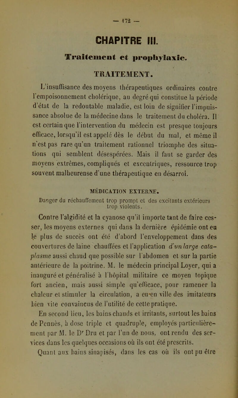 CHAPITRE III. Traiteiiieut et |ii*o|ibylaxic. TilAITEMENT. L’insuffisance des moyens Ihérapeutiques ordinaires contre l’empoisonnement cholérique, au degré qui constitue la période d’état de la redoutable maladie, est loin de signifier l’impuis- sance absolue de la médecine dans le traitement du choléra. Il est certain que l’intervention du médecin est presque toujours efficace, lorsqu’il est appelé dès le début du mal, et même il n'est pas rare qu’un traitement rationnel triomphe des situa- tions qui semblent désespérées. Mais il faut se garder des moyens extrêmes, compliqués et excentriques, ressource trop souvent malheurense d’une thérapeutique en désarroi. MÉDICATION EXTERNE. Danger du réchauflement trop prompt et des excitants extérieurs trop violents. Contre l’algidité et la cyanose qu’il importe tant de faire ces- ser, les moyens externes qui dans la dernière épidémie ont eu l,e plus de succès ont été d’abord l’enveloppement dans des couvertures de laine chauffées et l’application d'vnlarge cata- plasme aussi chaud que possible sur l'abdomen et sur la partie antérieure de la poitrine. M. le médecin principal Loyer, qui a inauguré et généralisé h l'hôpital militaire ce moyen topique fort ancien, mais aussi simple qu’efficace, pour ramener la chaleur et stimuler la circulation, a eu-en ville des imitateurs bien vite convaincus de l’utilité de cette pratique. En second lieu, les bains chauds et irritants, surtout les bains de Pennés, à dose triple et quadruple, emjiloyés iiarticiilière- ment par M. le D Dru et par l’iin de nous, ont rendu des ser- vices dans les quelques occasions où ils ont été prescrits. Quant aux bains siiiajiisés, dans les cas où ils ont pu être