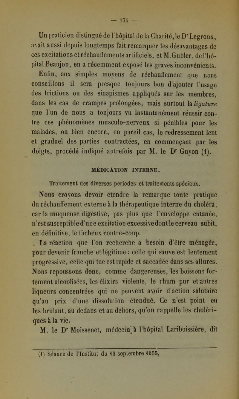 Un praticien distingué de l’hopilal de la Charité,le D'Legroux, avait aussi depuis longtemps fait remarquer les désavantages de ces excitations et récliauncments ariificiels, et M.Gubler, de l’hô- pital Beaujon, en a récemment exposé les graves inconvénients. Enfin, aux simples moyens de réchauffement que nous conseillons il sera presque toujours bon d’ajouter l’usage des frictions ou des sinapismes appliqués sur les membres, dans les cas de crampes prolongées, mais surtout \2iligaiure que l’un de nous a toujours vu instantanément réussir con- tre ces phénomènes musculo-nerveux si pénibles pour les malades, ou bien encore, en pareil cas, le redressement lent et graduel des parties contractées, en commençant par les doigts, procédé indiqué autrefois par M. le Guyon (1). MÉDICATION INTERNE. Traitement des diverses périodes et traiteoDents spéciaux. Nous croyons devoir étendre la remarque toute pratique du réchauffement externe h la thérapeutique interne du choléra, car la muqueuse digestive, pas plus que l’enveloppe cutanée, n’est susceptible d’une excitation excessive dont le cerveau subit, en définitive, le fâcheux contre-coup. . La réaction que l’on recherche a besoin d’être ménagée, pour devenir franche et légitime : celle qui sauve est lentement progressive, celle qui tue est rapide et saccadée dans ses allures. Nous repoussons donc, comme dangereuses, les boissons for- tement alcoolisées, les élixirs violents, le rhum pur et autres liqueurs concentrées qui ne peuvent avoir d’action salutaire qu’au prix d’une dissolulion éteuduê. Ce n’est point en les brûlant, au dedans et au dehors, qu’on rappelle les choléri- ques h la vie. M. le D'Moissenet, médecin^h l’hôpital Lariboissière, dit (1) Séance de l’Institut du 13 septembre 4855,