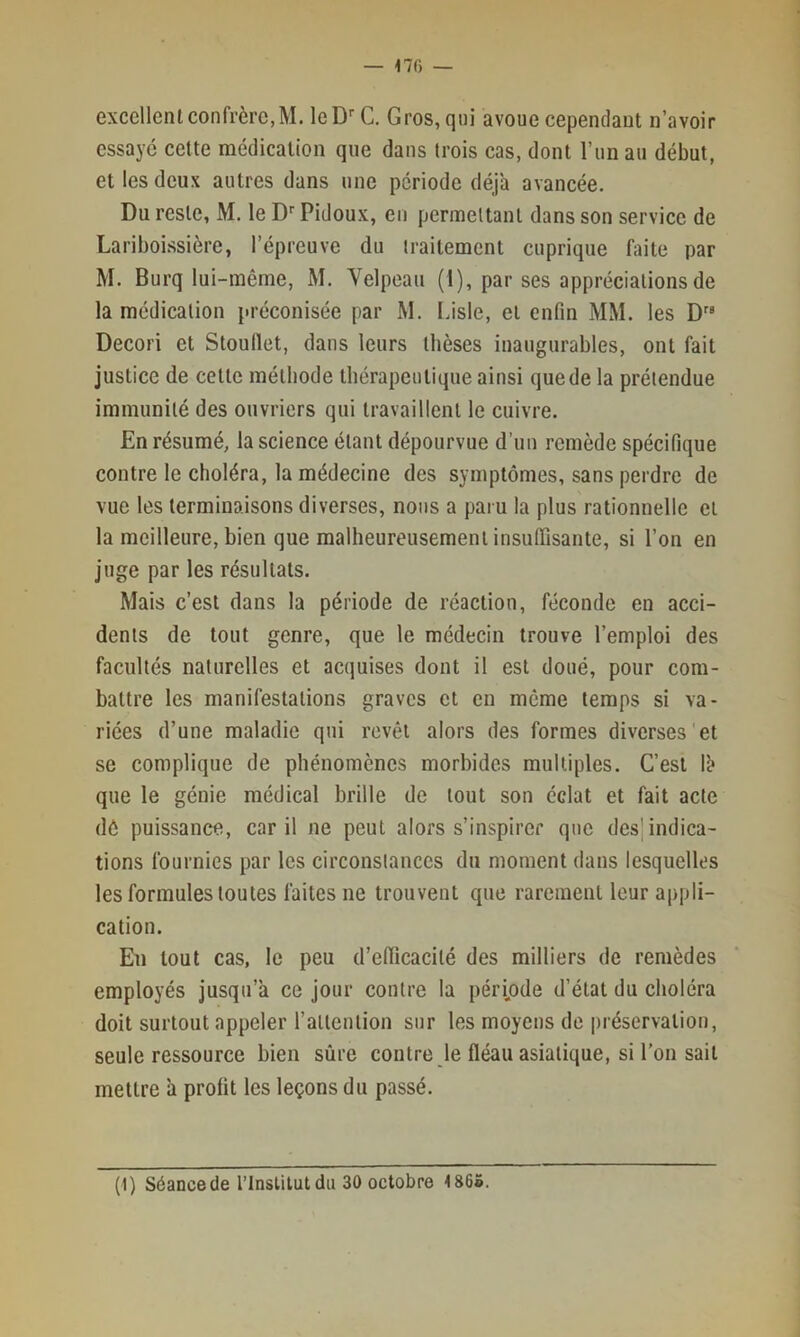 excellent confrère, M. leD’' C, Gros, qui avoue cependant n’avoir essayé cette médication que dans trois cas, dont l’un au début, et les deux autres dans une période déj'a avancée. Du reste, M. le D'' Pidoux, eu permettant dans son service de Lariboissière, l’épreuve du traitement cuprique faite par M. Burq lui-même, M. Yelpcau (1), par ses appréciations de la médication préconisée par M. Lisle, et enfin MM. les Decori et Stoullet, dans leurs thèses inaugurables, ont fait justice de cette méthode thérapeutique ainsi que de la prétendue immunité des ouvriers qui travaillent le cuivre. En résumé, la science étant dépourvue d’un remède spécifique contre le choléra, la médecine des symptômes, sans perdre de vue les terminaisons diverses, nous a paru la plus rationnelle et la meilleure, bien que malheureusement insuffisante, si l’on en juge par les résultats. Mais c’est dans la période de réaction, féconde en acci- dents de tout genre, que le médecin trouve l’emploi des facultés naturelles et acquises dont il est doué, pour com- battre les manifestations graves et en même temps si va- riées d’une maladie qui revêt alors des formes diverses'et se complique de phénomènes morbides multiples. C’est lè que le génie médical brille de tout son éclat et fait acte dô puissance, car il ne peut alors s’inspirer que des'indica- tions fournies par les circonstances du moment dans lesquelles les formules toutes faites ne trouvent que rarement leur appli- cation. En tout cas, le peu d’efficacité des milliers de remèdes employés jusqu’à ce jour contre la péripde d’état du choléra doit surtout appeler l’allention sur les moyens de préservation, seule ressource bien sûre contre le fléau asiatique, si l’on sait mettre à profit les leçons du passé.