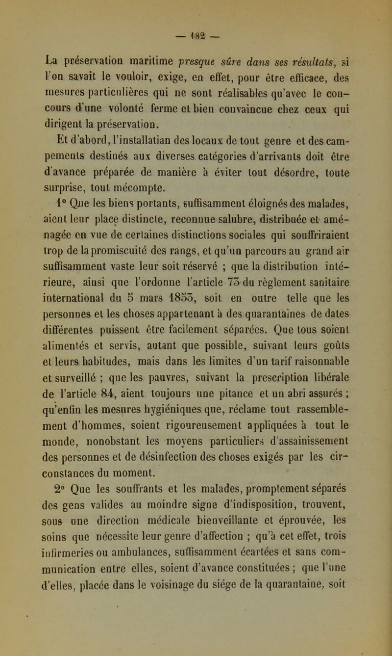 La préservation maritime fresque sûre dans ses résultats, si l’on savait le vouloir, exige, en effet, pour être efficace, des mesures particulières qui ne sont réalisables qu’avec le con- cours d’une volonté ferme et bien convaincue chez ceux qui dirigent la préservation. Et d’abord, l’installatian des locaux de tout genre et des cam- pements destinés aux diverses catégories d’arrivants doit être d'avance préparée de manière à éviter tout désordre, toute surprise, tout mécompte. 1° Qjue les biens portants, suffisamment éloignés des malades, aient leur place distincte, reconnue salubre, distribuée et amé- nagée en vue de certaines distinctions sociales qui souffriraient trop de la promiscuité des rangs, et qu’un parcours au grand air suffisamment vaste leur soit réservé ; que la distribution inté- rieure, ainsi que l’ordonne l'article 75 du règlement sanitaire international du 5 mars 1853, soit en outre telle que les personnes et les choses appartenant à des quarantaines de dates différentes puissent être facilement séparées. Que tous soient alimentés et servis, autant que possible, suivant leurs goûts et leurs habitudes, mais dans les limites d’un tarif raisonnable et surveillé ; que les pauvres, suivant la prescription libérale de l’article 84, aient toujours une pitance et un abri assurés ; qu’enfm les mesures hygiéniques que, réclame tout rassemble- ment d’hommes, soient rigoureusement appliquées à tout le monde, nonobstant les moyens particuliers d’assainissement des personnes et de désinfection des choses exigés par les cir- constances du moment. 2® Que les souffrants et les malades, promptement séparés des gens valides au moindre signe d’indisposition, trouvent, sous une direction médicale bienveillante et éprouvée, les soins que nécessite leur genre d’affection ; qu’à cet effet, trois inlirmeriesou ambulances, suffisamment écartées et sans com- munication entre elles, soient d’avance constituées ; que l’une d’elles, placée dans le voisinage du siège de la quarantaine, soit