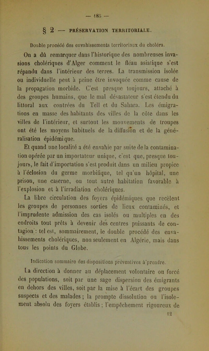 — ■iSo — § 2 — PRÉSERVATION TERRITORIALE. Double procédé des envahissements lorriloriaux du choléra. On a dû remarquer dans l’hisiorique des nombreuses inva- sions cholériques d’Alger comment le fiéau asiatique s’est répandu dans l’intérieur des terres. La transmission isolée ou individuelle peut à peine être invoquée comme cause de la propagation morbide. C’est presque toujours, attaché à des groupes humains, que le mal dévastateur s’est étendu du littoral aux contrées du Tell et du Sahara. Les émigra- tions en masse des habitants des villes de la côte dans les villes de l’intérieur, et surtout les mouvements de troupes ont été les moyens habituels de la diffusion et de la géné- ralisation épidémique. Et quand une localité a été envahie par suite de la contamina- tion opérée par un importateur unique, c’est que, presque tou- jours, le lait d’importation s’est produit dans un milieu propice il l’éclosion du germe morbifique, tel qu’un hôpital, une prison, une caserne, ou tout aulré habitation favorable à l’explosion et k l’irradiation cholériques. La libre circulation des foyers épidémiques que recèlent les groupes de personnes sorties de lieux contaminés, et l’imprudente admission des cas isolés ou multiples en des endroits tout prêts à devenir des centres puissants de con- tagion'; tel est, sommairement, le double procédé des enva- hissements cholériques, non seulement en Algérie, mais dans tous les points du Globe. Indication sommaire des dispositions préventives à'prcndre. la direction k donner au déplacement volontaire ou forcé des populations, soit par une sage dispersion des émigrants en dehors des villes, soit par la mise k l’écart des groupes suspects et des malades ; la prompte dissolution ou l’isole- ment absolu des foyers établis ; l'empêchement rigoureux de 12