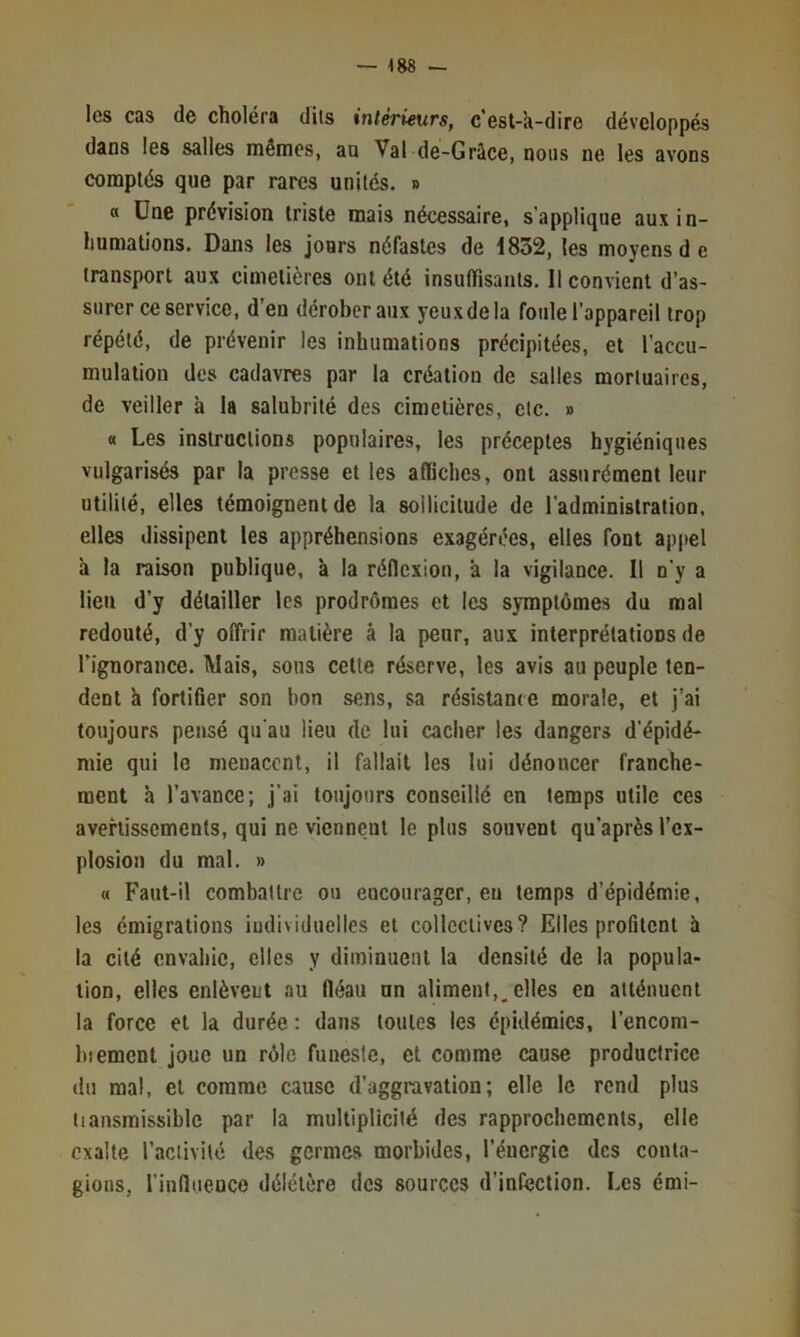 les cas de choléra dits intérieurs, c’est-a-dire développés dans les salles mêmes, an Val de-Grâce, nous ne les avons comptés que par rares unités. » « Une prévision triste mais nécessaire, s’applique aux in- humations. Dans les jours néfastes de 1832, les moyens d e transport aux cimetières ont été insuffisants. Il convient d’as- surer ce service, d’en dérober aux yeux de la foule l’appareil trop répété, de prévenir les inhumations précipitées, et l’accu- mulation des cadavres par la création de salles mortuaires, de veiller à la salubrité des cimetières, etc. » « Les instructions populaires, les préceptes hygiéniques vulgarisés par la presse et les affiches, ont assurément leur utilité, elles témoignent de la sollicitude de l’administration, elles dissipent les appréhensions exagérées, elles font appel à la raison publique, à la réflexion, à la vigilance. Il n’y a lien d’y détailler les prodrôraes et les symptômes du mal redouté, d’y offrir matière à la peur, aux interprétations de Tignorance. Mais, sons cette réserve, les avis au peuple ten- dent k fortifier son bon sens, sa résistance morale, et j’ai toujours pensé qu’au lieu de lui cacher les dangers d’épidé- mie qui le menacent, il fallait les lui dénoncer franche- ment h l’avance; j’ai toujours conseillé en temps utile ces avertissements, qui ne viennent le plus souvent qu’après l’ex- plosion du mal. » « Faut-il combattre ou encourager, eu temps d’épidémie, les émigrations iudividiielles et collectives? Elles profitent k la cité envahie, elles y diminuent la densité de la popula- tion, elles enlèvent au fléau un aliment,^ elles en atténuent la force et la durée ; dans toutes les épidémies, l’encom- biemcnt joue un rôle funeste, et comme cause productrice du mal, et comme cause d’aggravation; elle le rend plus iiansmissiblc par la multipUcité des rapprochements, elle exalte l’activité des germes morbides, l’énergie des conta- gions, l’influence délétère des sources d’infection. Les émi-