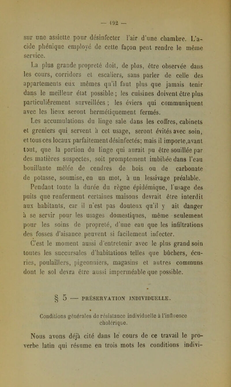 — ^92 — sur une assiette pour désinfecter l’air d’une chambre. L’a- cide pliéniquc employé de cette façon peut rendre le même service. La plus grande propreté doit, de plus, être observée dans les cours, corridors et escaliers, sans parler de celle des appartemenls eu.v mêmes qu’il faut plus que jamais tenir dans le meilleur état possible; les cuisines doivent être plus particuliérement surveillées ; les éviers qui communiquent avec les lieux seront hermétiquement fermés. Les accumulations du linge sale dans les coffres, cabinets et greniers qui servent à cet usage, seront évités avec soin, et tous ces locaux parfaitement désinfectés; mais il importe,avant tout, que la portion du linge qui aurait pu être souillée par des matières suspectes, soit promptement imbibée dans l’eau bouillante mêlée de cendres de bois ou de carbonate de potasse, soumise, en un mot, à un lessivage préalable. Pendant toute la durée du règne épidémique, l'usage des puits que renferment certaines maisons devrait être interdit aux habitants, car il n’est pas douteux qu’il y ait danger à se servir pour les usages domestiques, même seulement pour les soins de propreté, d’une eau que les infiltrations des fos.ses d’aisance peuvent si facilement infecter. C’est le moment aussi d’entretenir avec le plus grand soin toutes les succur.salcs d’habitations telles que bûchers, écu- ries, poulaillers, pigeonniers, magasins et autres communs dont le sol devra être aussi imperméable que possible. § 5 PRESERVATION INDIVIDUELLE. Conditions générales de résistance individuelle à l’influence cholérique. Nous avons déjà cité dans lé cours de ce travail le pro- verbe latin qui résume en trois mots les conditions indivi-