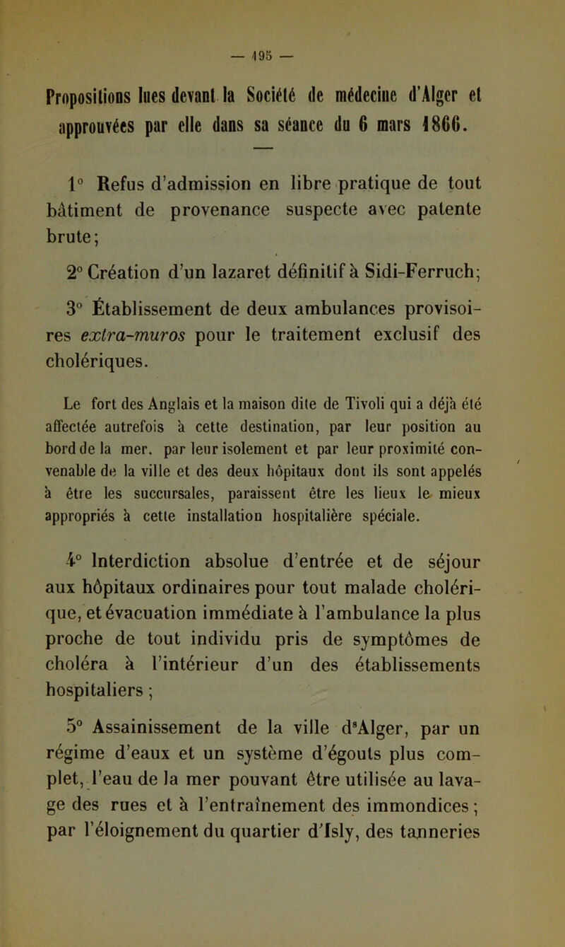 — -195 — ProposUioDS lues devant la Société de médecine d’Alger et approuvées par elle dans sa séance du 6 mars 4866. 1° Refus d’admission en libre pratique de tout bâtiment de provenance suspecte avec patente brute; 2” Création d’un lazaret définitif à Sidi-Ferriich; 3 Établissement de deux ambulances provisoi- res extra-muros pour le traitement exclusif des cholériques. Le fort des Anglais et la maison dite de Tivoli qui a déjà été affectée autrefois à cette destination, par leur positron au bord de la mer. par leur isolement et par leur proximité con- venable de la ville et des deux hôpitaux dont ils sont appelés à être les succursales, paraissent être les lieux le mieux appropriés k cette installation hospitalière spéciale. i° Interdiction absolue d’entrée et de séjour aux hôpitaux ordinaires pour tout malade choléri- que, et évacuation immédiate à l’ambulance la plus proche de tout individu pris de symptômes de choléra à l’intérieur d’un des établissements hospitaliers ; 5° Assainissement de la ville d®Alger, par un régime d’eaux et un système d’égouts plus com- plet, l’eau de la mer pouvant être utilisée au lava- ge des rues et à l’entraînement des immondices ; par l’éloignement du quartier d'Isly, des tanneries