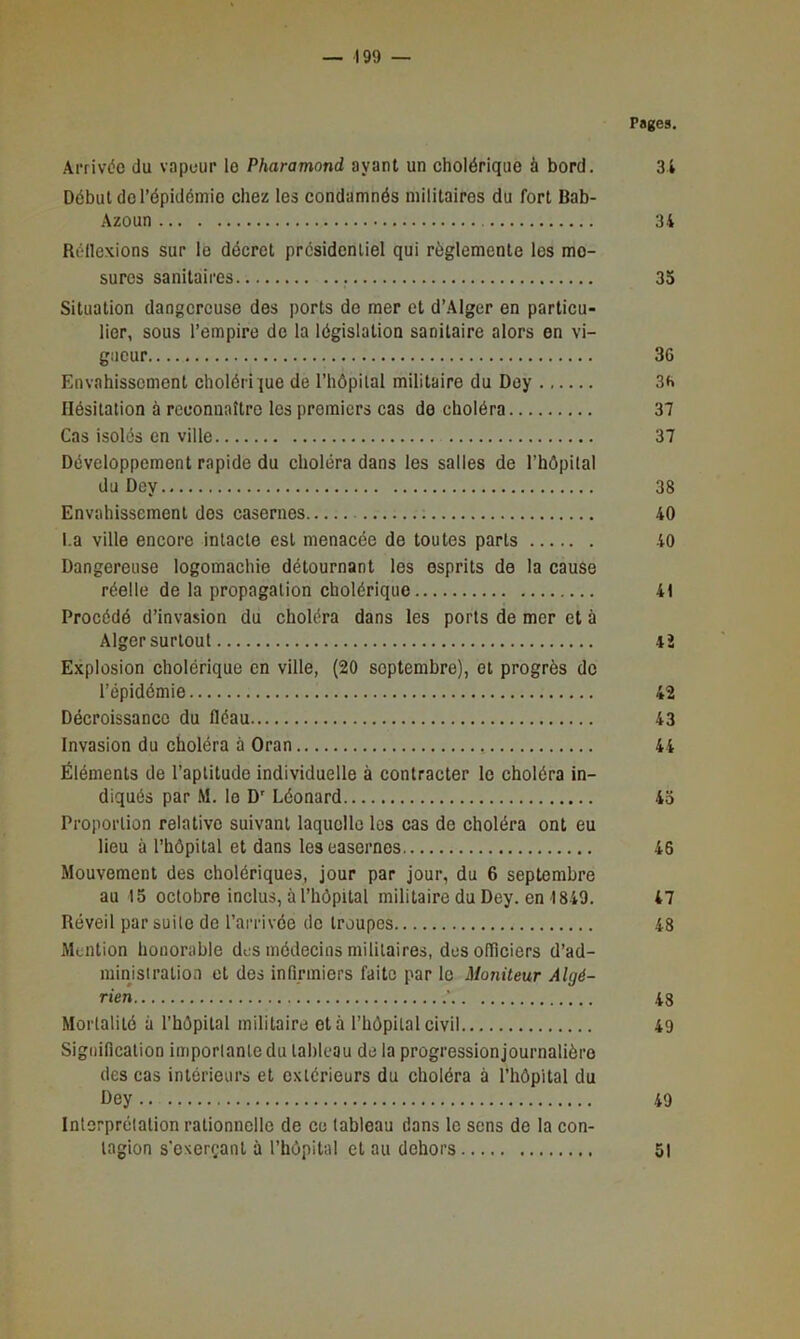 Pages. Arrivée du vapeur le Pharamond ayant un cholérique à bord. 3 4 Début de l’épidémie chez les condamnés militaires du fort Bab- Azoun 34 Réflexions sur le décret présidentiel qui réglemente les me- sures sanitaires 35 Situation dangereuse des ports de mer et d’Alger en particu- lier, sous l’empire de la législation sanitaire alors en vi- gueur 36 Envahissement cholérique de l’hôpital militaire du Dey 36 Hésitation à reconnaître les premiers cas de choléra 37 Cas isolés en ville 37 Développement rapide du choléra dans les salles de l’hôpital du Dey 38 Envahissement des casernes 40 l.a ville encore intacte est menacée de toutes parts 40 Dangereuse logomachie détournant les esprits de la cause réelle de la propagation cholérique 41 Procédé d’invasion du choléra dans les ports de mer et à Alger surtout 4î Explosion cholérique en ville, (20 septembre), et progrès do l’épidémie 42 Décroissance du fléau 43 Invasion du choléra à Oran 44 Éléments de l’aptitude individuelle à contracter le choléra in- diqués par M. le D' Léonard 4o Proportion relative suivant laquelle les cas de choléra ont eu lieu à l’hôpital et dans les casernes 46 Mouvement des cholériques, jour par jour, du 6 septembre au 15 octobre inclus, à i’hôpital militaire du Dey. en 1849. 47 Réveil par suite de l’arrivée de troupes 48 Mention honorable des médecins militaires, desofliciers d’ad- minjsiration et des infirmiers faite par le Moniteur Algé- rien ’ 43 Mortalité à l’hôpital militaire et à l’hôpital civil 49 Signification importante du tableau de la progressionjournalièro des cas intérieurs et extérieurs du choléra à l’hôpital du Dey 49 Interprétation rationnelle de ce tableau dans le sens de la con- tagion s’exerçant à l’hôpital et au dehors 51