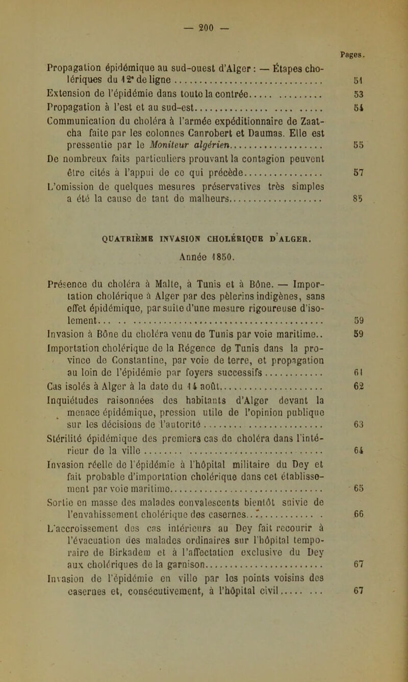 Pages. Propagation épidémique au sud-ouest d’Alger : — Étapes cho- lériques du 12* de ligne bl Extension de l’épidémie dans toute la contrée 53 Propagation à l’est et au sud-est 64 Communication du choléra à l’armée expéditionnaire de Zaal- cha faite par les colonnes Canrobert et Daumas. Elle est pressentie par le Moniteur algérien 55 De nombreux faits particuliers prouvant la contagion peuvent être cités à l’appui de ce qui précède 57 L’omission de quelques mesures préservatives très simples a été la cause de tant de malheurs 85 QUATRIÈME INVASION CHOLERIQUE d’aLGER. Année 1850. Présence du choléra à Malte, à Tunis et à Bône. — Impor- tation cholérique à Alger par des pèlerins indigènes, sans effet épidémique, par suite d’une mesure rigoureuse d’iso- lement 59 Invasion à Bône du choléra venu de Tunis par voie maritime.. 59 Importation cholérique de la Régence de Tunis dans la pro- vince de Constantine, par voie de terre, et propagation au loin de l’épidémie par foyers successifs fil Cas isolés à Alger à la date du U août 62 Inquiétudes raisonnées dos habitants d’Alger devant la menace épidémique, pression utile de l’opinion publique sur les décisions de l’autorité 63 Stérilité épidémique des premiers cas do choléra dans l’inté- rieur de la ville 64 Invasion réelle de l'épidémie à l’hôpital militaire du Dey et fait probable d’importation cholérique dans cet établisse- ment par voie maritime 65 Sortie en masse des malades convalescents bientôt snivie de l’envahissement cholérique dos casernes...' 66 L'accroissement des cas intérieurs au Dey fait recourir à l’évacuation des malades ordinaires sur l’hôpital tempo- raire de Birkadera et à l’affoctation exclusive du Dey aux cholériques do la garnison 67 Invasion de l'épidémie en ville par les points voisins des casernes et, consécutivement, à l’hôpital civil 67