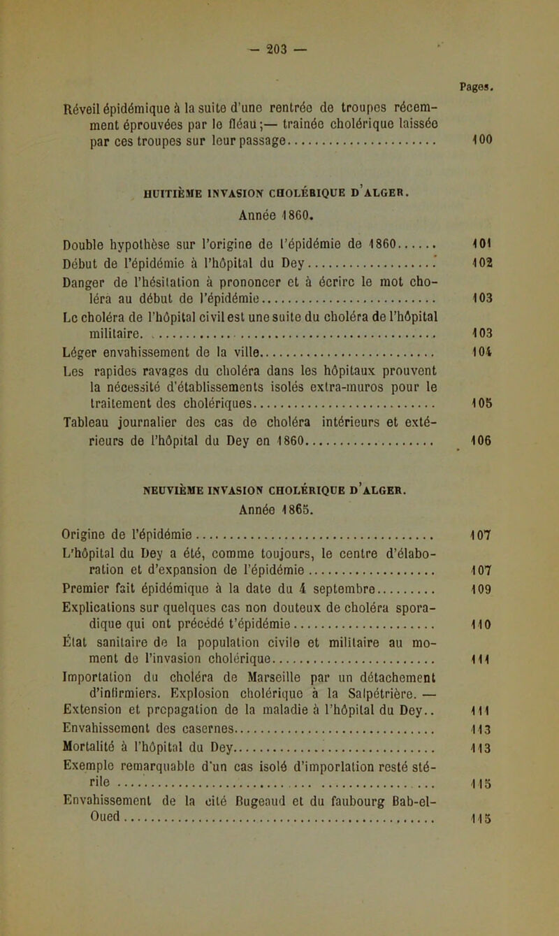 Pages. Réveil épidémique à la suite d’une rentrée de troupes récem- ment éprouvées par le fléau;— trainéo cholérique laissée par ces troupes sur leur passage 100 HUITIÈME INVASION CQOLÉBIQUE d’ALGER, Année 1860. Double hypothèse sur l’origine de l’épidémie de 1860 101 Début de l’épidémie à l’hôpital du Dey .* 102 Danger de l’hésitation à prononcer et à écrire le mot cho- léra au début de l’épidémie 103 Le choléra de l’hôpital civil est une suite du choléra de l’hôpital militaire 103 Léger envahissement de la ville 104 Les rapides ravages du choléra dans les hôpitaux prouvent la nécessité d’établissements isolés extra-muros pour le traitement des cholériques 105 Tableau journalier des cas de choléra intérieurs et exté- rieurs de l’hôpital du Dey en 1860 106 NEUVIÈME invasion CHOLÉRIQUE d’aLGER. Année 1865. Origine de l’épidémie 107 L'hôpital du Dey a été, comme toujours, le centre d’élabo- ration et d’expansion de l’épidémie 107 Premier fait épidémique à la date du 4 septembre 109 Explications sur quelques cas non douteux de choléra spora- dique qui ont précédé t’épidémie 110 État sanitaire do la population civile et militaire au mo- ment de l’invasion cholérique 111 Importation du choléra de Marseille par un détachement d’intirmiers. Explosion cholérique à la Salpétrière. — Extension et propagation de la maladie à l’hôpital du Dey.. 1t1 Envahissement des casernes 113 Mortalité à l'hôpital du Dey 113 Exemple remarquable d’un cas isolé d’imporlation resté sté- rile 115 Envahissement de la cité Bugeaud et du faubourg Bab-el- Oued 115