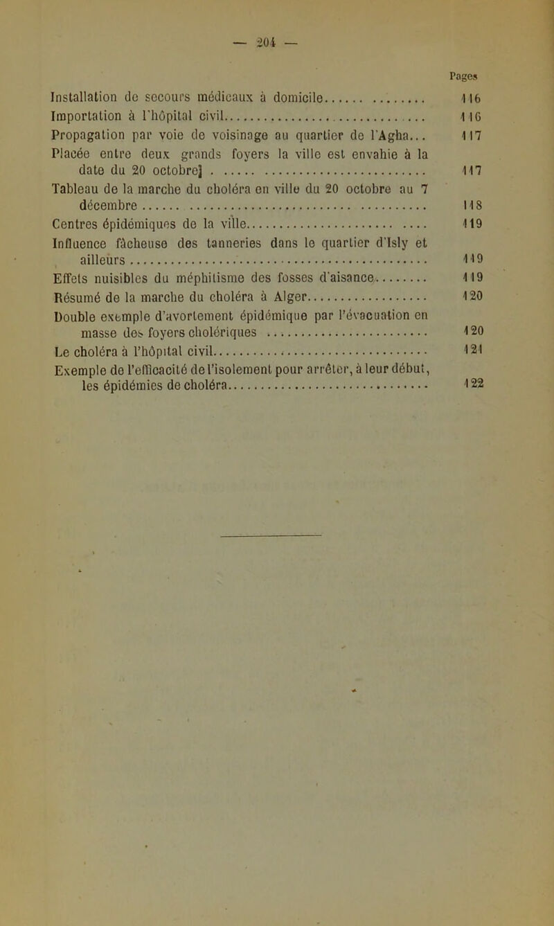 Pages Installation de sccoui’s médicaux à domicile H6 Importation à riiôpilal civil 116 Propagation par voie de voisinage au quartier de l’Agha... 117 Placée entre deux grands foyers la ville est envahie à la date du 20 octobre] 117 Tableau de la marche du choléra on ville du 20 octobre au 7 décembre 118 Centres épidémiques do la ville 119 Influence fâcheuse des tanneries dans le quartier dTsly et ailleurs 119 Effets nuisibles du méphitisme des fosses d'aisance 119 Résumé de la marche du choléra à Alger 120 Double exemple d’avortement épidémique par l’évacuation en masse des foyers cholériques 120 Le choléra à l’hôpital civil 121 Exemple do l’efllcacité do l’isolement pour arrêter, à leur début, les épidémies de choléra 122