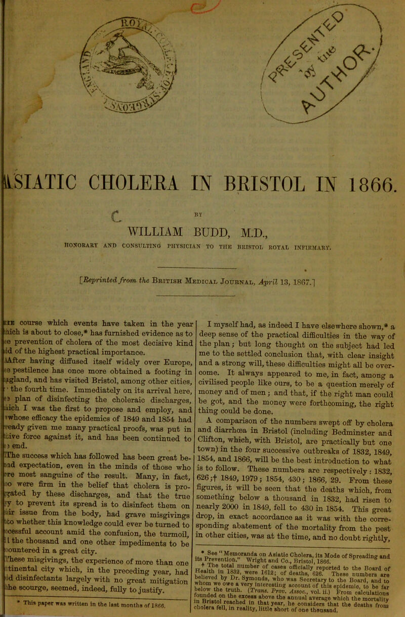 ASIATIC CHOLERA IN BRISTOL IN 1866. •i c WILLIAM BUDD, M.D., HONORARY AND CONSULTING PHYSICIAN TO THE BRISTOL ROYAL INFIRMARY. [Reprinted from the British Medical Journal, April 13, 1867.] ilk course which events have taken in the year .iiich is about to close,* has furnished evidence as to e prevention of cholera of the most decisive kind id of the highest practical importance. iAJter having diffused itself widely over Europe, ’■9 pestilence has once more obtained a footing in igland, and has visited Bristol, among other cities, ■ the fourth time. Immediately on its arrival here, plan of disinfecting the choleraic discharges, inch I was the first to propose and employ, and whose efficacy the epidemics of 1849 and 1854 had veady given me many practical proofs, was put in Live force against it, and has been continued to 3 end. IThe success which has followed has been great he- ld expectation, even in the minds of those who pre most sanguine of the result. Many, in fact, oo were firm in the belief that cholera is pro- bated by these discharges, and that the true }j to prevent its spread is to disinfect them on uir issue from the body, had grave misgivings :to whether this knowledge could ever be turned to cessful account amid the confusion, the turmoil, 11 the thousand and one other impediments to be ountered in a great city. :’hese misgivings, the experience of more than one tinental city which, in the preceding year, had •;d disinfectants largely with no great mitigation :ffie scourge, seemed, indeed, fully to justify. This paper was written in the last months of 1866, I myself had, as indeed I have elsewhere shown,* a deep sense of the practical difficulties in the way of the plan; but long thought on the subject had led me to the settled conclusion that, with clear insight and a strong will, these difficulties might all be over- come. It always appeared to me, in fact, among a civilised people like ours, to be a question merely of money and of men; and that, if the right man could be got, and the money were forthcoming, the right thing could be done. A comparison of the numbers swept off by cholera and diarrhoea in Bristol (including Bedminster and Clifton, which, with Bristol, are practically but one town) in the four successive outbreaks of 1832, 1849, 1854, and 1866, will be the best introduction to what is to follow. These numbers are respectively : 1832, 626 ;f 1849, 1979; 1854, 430; 1866, 29. From these figuies, it will be seen that the deaths which, from something below a thousand in 1832, had risen to nearly 2000 in 1849, fell to 430 in 1854. This great drop, in exact accordance as it was with the corre- sponding abatement of the mortality from the pest in other cities, was at the time, and no doubt rightly. see Memoranda on Asiatic Cholera, its Mode of Spreading and t\PmuV6nti0? Wright and Co., Bristol, I860. amber of,ca8es officially reported to the Board of Health in 1882, were 1812; of deaths, 626. These numbers are whomwam Dr’ bym?nds- who WRS Secretary to tho Board, aud to hiwu? °)Te“ very'“tereeUng account of this epidemio, to be far fonnde?nnttIh«h« (IVT' PT- As’0C > voK “■> ^rom calculations in Rritln th i, *> eSB ubove the RmiUftl average which the mortality MinW^r.nro.aohed,*n yflRr, lie considers that the deaths from cholera fell, in reality, little short of one thousand.