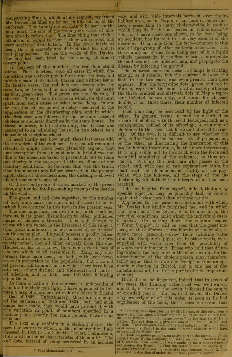 'W I companying Map b, which, at my request, my friend Mr. Davies has filled up for me, in illustration of the , outbreak. The twenty-six red dots to be seen on the map mark the site of the twenty-six cases of cho- ’ lera already referred to. The first thing that strikes i attention in regard to them is their wide-spread and ■ very scattered distribution. In the lower levels, at ! least, there is scarcely any district that has not its ired plague-spot. To use the words of Mr. Davies, i the city has been tried by the enemy at almost i every point. In fourteen of the number, the red. dots stand alone. These fourteen were all cases in which dis- i infection was actively put in force from the first, and which remained absolutely barren and without issue. In twelve cases, the red dots are accompanied by one, two, or three, and in one instance by as many as four, green ones. The green are the offspring of tthe red. They belong to cases in which, for the most jpart, from some cause or other, some delay—in one 'or two, indeed, considerable delay—occurred in the : application of the disinfecting plan, and in which tthe first case was followed by one or more cases of i cholera or choleraic diarrhoea in the same house. In tthree instances, but in three only, the disease was conveyed to an adjoining house; in two others, to a I house in the neighbourhood. I need hardly say how much these last cases add tto the weight of the evidence. For, had all remained asterile, it might have been plausibly argued, that tour exemption from an epidemic in Bristol was not cdue to the measures taken to prevent it, but to some ; peculiarity in the cases, or to the excellence of our ssanitary condition. So far from this was the truth, j tthat the moment any failure occurred in the prompt | sapplication of these measures, the distemper showed II its old tendency to spread. Of the second group of cases, marked by the green ■ dots, eight ended fatally—making twenty-nine deaths i: in the whole. The green and red dots together, to the number : cof forty-nine, mark the sum total of cases of cholera |-which have occurred in this town in the present year. The one important feature for us, in the map be- Iffore us, is its great dissimilarity to other published I tmaps of cholera outbreaks. It is well known to •those who are versed in the literature of this subject, •that great numbers of cholera maps exist, constructed con this same plan. I myself possess a goodly collee- jttion; and in their one essential character, to be pre- sently named, they all differ entirely from this one. ^Indeed, as far as I know, there is no extant map of cholera which at all resembles it. Many city out- Ibbreaks there have been, no doubt, with even fewer cases in proportion to the population; but I caunot :at present call to mind one in which there have been •at once so many distinct and wide-scattered centres of infection, and so little local infection following lupon them. A3 there is nothing like contrast to put results of this kind in their true light, I have appended to this :map a map of a former outbreak of cholera in Bristol !)—that of 1832. Unfortunately, there are no maps of the outbreaks of 1849 and 1854; but, had such maps been made, they would have presented, with the variation in point of numbers specified in a former page, exactly the same general features as 'this one. The 1832 map exhibits in a striking degree the peculiar feature to which, in the memorandum I ad- dressed in 1803 to the Calcutta Cholera Commission, I drew attention as characteristic of them all.* The red dots, instead of being scattered in an isolated * Vide Memoranda on Cholera. way, and with wide intervals between, over the in- habited area, as in Map b, occur here in dense clus- ters, representing so many cholera-fields, in each of which they lie “ thick as leaves in Yallombrosa”.* This, as I have elsewhere shown, so far from being an accident, has its root in the very essence of the disorder. It springs from the fact—common to this and a large group of other contagions diseases—that the contagious germs, from being cast off in a liquid vehicle, necessarily, in the first instance, impregnate the soil around the infected man, and propagate the disease by infecting the ground. The contrast between these two maps is striking enough as it stands; but the contrast between the facts in the two cases was even greater than here appears. For the forty-nine dots, green and red in Map b, represent the sum total of cases; whereas the three hundred and sixty-six dots in Map a repre- sent infected houses only, and stand for at least double, if not three times, their number of infected people. Each map may be best read by the light of the other. In general terms, b may be described as a map of cholera with the seed destroyed, and, as a consequence, robbed of its offspring; a, as a map of cholera with the seed cast loose and allowed to fruc- tify. Of the two, it is difficult to say whether the one, as illustrating the natural law of propagation, or the other, as illustrating the frustration of this law by human interference, be the more interesting. It is impossible not to be struck with the force and beautiful simplicity of the evidence, as thus pre- sented. Pick up the first man who passes in the street, and, with one or two explanatory hints, he shall read the phenomena as readily as the phy- sician who has followed all the steps of the in- duction by which their true interpretation has been reached. I do not disguise from myself, indeed, that a very specific objection may be plausibly laid, in limine, against the view here taken of these results. Appended to this paper is a document with which Mr. Davies has kindly furnished me, and in which that gentleman has given, in a tabular form, the principal conditions amid which the individual cases occurred. On looking down the column headed “ Water Supply”, it will be seen that the great ma- jority of the sufferers—three-fourths of the whole, to speak more precisely—drew their drinking-water from the Company’s pipes, or, in other words, were supplied with water free from the possibility of sewage-contamination.f Those who hold that drink- ing-water is the only or even the chief medium for the dissemination of the cholera poison, may, therefore, fairly argue that we owe our exemption from an epi- demic visitation in Bristol, not to the use of dis- infectants at all, but to the purity of this important element. It must not be forgotten, indeed, that in seven of the cases, the drinking-water used was well-water; and that, in three of the seven, it formed the supply of crowded courts. But as, in all seven, Mr. Davies very properly shut ofF this water as soon as he had cognisance of the facts, these cases were from that * This map was copied for me by Mr. I.avars, of this city, from a map which illustrates a Government “ lteport on the Sanitary Con- dition of Bristol and other Large Towns,” hy the late Sir H. De la Ueclie. The red dots only give tho sito of cholera in Bristol and Clitton. For a complete view of the epidemic, some lifty or a hun- dred moro, distributed in the same clustered manner, would have to he added for Bedminster. + I took, on public grounds, an activo part in the formation of the Bristol Water Works Company, uud was a member of the first Board of Directors. Two conditions were made by me a sine qua non of my joining the Board : 1. That the water should he drawn irom sources beyond tho possible reach of sewage contamination : 2. That it should he distributed under the constant pressure system.