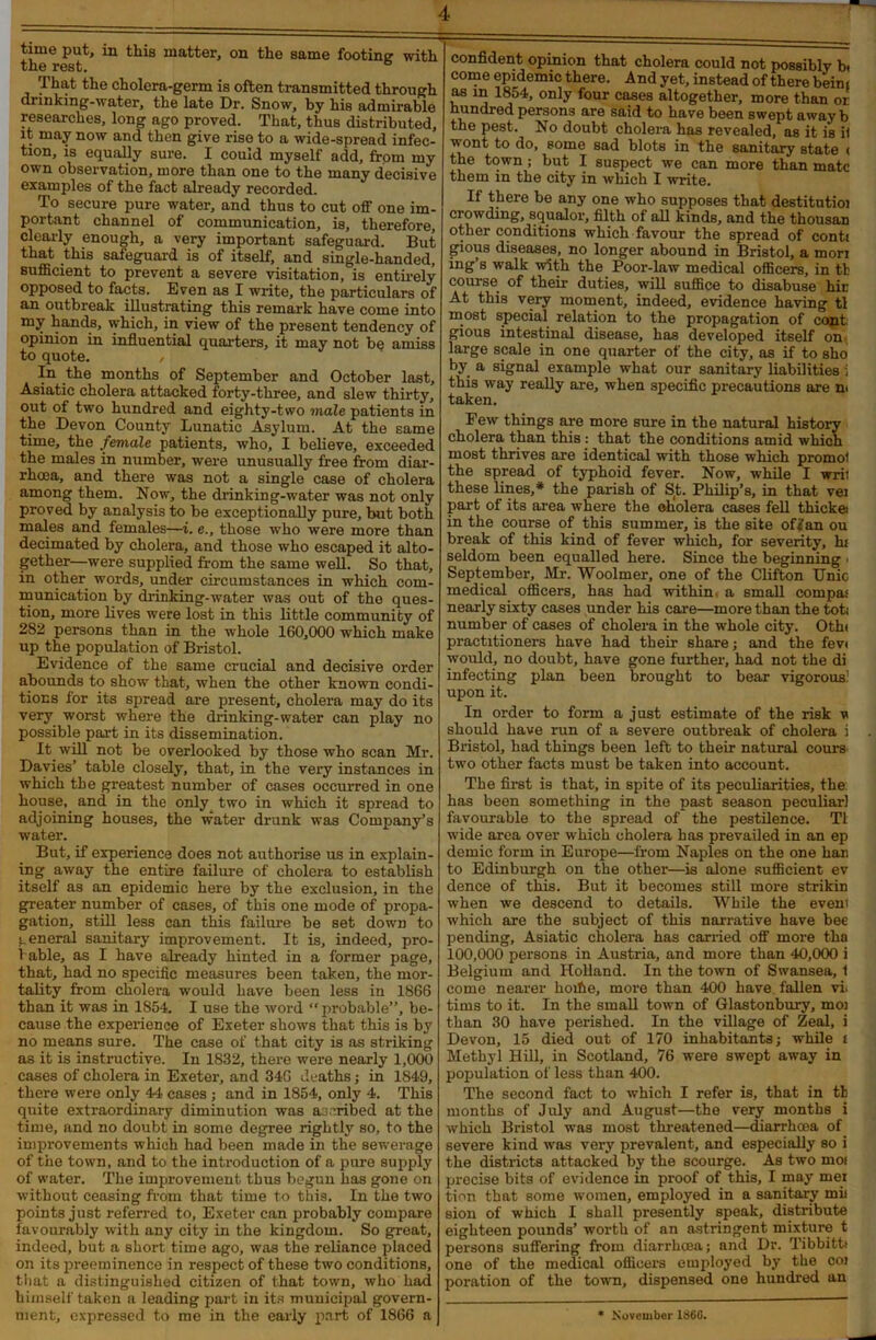 time put, in tins matter, on the same footing with the rest. That the cholera-germ is often transmitted through dunking-water, the late Dr. Snow, by his admirable researches, long ago proved. That, thus distributed, it may now and then give rise to a wide-spread infec- tion, is equally sure. I could myself add, from my own observation, more than one to the many decisive examples of the fact already recorded. To secure pure water, and thus to cut off one im- portant channel of communication, is, therefore, clearly enough, a very important safeguard. But that this safeguard is of itself, and single-handed, sufficient to prevent a severe visitation, is entirely opposed to facts. Even as I write, the particulars of an outbreak illustrating this remark have come into my hands, which, in view of the present tendency of opinion in influential quarters, it may not bo amiss to quote. / In the months of September and October last, Asiatic cholera attacked forty-three, and slew thirty, out of two hundred and eighty-two male patients in the Devon County Lunatic Asylum. At the same time, the female patients, who, I believe, exceeded the males in number, were unusually free from diar- rhoea, and there was not a single case of cholera among them. Now, the drinking-water was not only proved by analysis to be exceptionally pure, but both males and females—i. e., those who were more than decimated by cholera, and those who escaped it alto- gether—were supplied from the same well. So that, in other words, under circumstances in which com- munication by drinking-water was out of the ques- tion, more lives were lost in this little community of 282 persons than in the whole 160,000 which make up the population of Bristol. Evidence of the same crucial and decisive order abounds to show that, when the other known condi- tions for its spread are present, cholera may do its very worst where the drinking-water can play no possible part in its dissemination. It will not be overlooked by those who scan Mr. Davies’ table closely, that, in the very instances in which the greatest number of cases occurred in one house, and in the only two in which it spread to adjoining houses, the water drunk was Company’s water. But, if experience does not authorise us in explain- ing away the entire failure of cholera to establish itself as an epidemic here by the exclusion, in the greater number of cases, of this one mode of propa- gation, still less can this failure be set down to general sanitary improvement. It is, indeed, pro- bable, as I have already hinted in a former page, that, had no specific measures been taken, the mor- tality from cholera would have been less in 1866 than it was in 1S54. I use the word “probable”, be- cause the experience of Exeter shows that this is by no means sure. The case of that city is as striking as it is instructive. In 1832, there were nearly 1,000 cases of cholera in Exeter, and 346 deaths; in 1849, there were only 44 cases ; and in 1854, only 4. This quite extraordinary diminution was ascribed at the time, and no doubt in some degree rightly so, to the improvements which had been made in the sewerage of the town, and to the introduction of a pure supply of water. The improvement thus begun has gone on without ceasing from that time to this. In the two points just referred to, Exeter can probably compare favourably with any city in the kingdom. So great, indeed, but a short time ago, was the reliance placed on its preeminence in respect of these two conditions, that a distinguished citizen of that town, who had himself taken a leading part in its municipal govern- ment, expressed to me in the early part of 1866 a confident opinion that cholera could not possibly bt come epidemic there. And yet, instead of there beim as in 1854, only four cases altogether, more than or hundred persons are said to have been swept away b the pest. No doubt cholera has revealed, as it is ii wont to do, some sad blots in the sanitary state < the town; but I suspect we can more than mate them in the city in which I write. If there be any one who supposes that destitutioi crowding, squalor, filth of all kinds, and the thousan other conditions which favour the spread of contt gious diseases, no longer abound in Bristol, a mon ing’s walk with the Poor-law medical officers, in tl course of their duties, will suffice to disabuse hir At this very moment, indeed, evidence having tl most special relation to the propagation of cont gious intestinal disease, has developed itself on large scale in one quarter of the city, as if to sho by a signal example what our sanitary liabilities i this way really are, when specific precautions are m taken. Few things are more sure in the natural history cholera than this : that the conditions amid which most thrives are identical with those which promol the spread of typhoid fever. Now, while I wrii these lines,* the parish of St. Philip’s, in that vei part of its area where the oliolera cases fell thicket in the course of this summer, is the site off an ou break of this kind of fever which, for severity, hi seldom been equalled here. Since the beginning • September, Mr. Woolmer, one of the Clifton Unic medical officers, has had within, a small compa: nearly sixty cases under his care—more than the toti number of cases of cholera in the whole city. Othi practitioners have had their share; and the fevc would, no doubt, have gone further, had not the di infecting plan been brought to bear vigorous! upon it. In order to form a just estimate of the risk v should have run of a severe outbreak of cholera i Bristol, had things been left to their natural corns two other facts must be taken into account. The first is that, in spite of its peculiarities, the: has been something in the past season peculiar) favourable to the spread of the pestilence. Tl wide area over which cholera has prevailed in an ep demic form in Europe—from Naples on the one han to Edinburgh on the other—is alone sufficient ev dence of this. But it becomes still more strikin when we descend to details. While the evem which are the subject of this narrative have bee pending, Asiatic cholera has carried off more tha 100,000 persons in Austria, and more than 40,000 i Belgium and Holland. In the town of Swansea, 1 come nearer hoifie, more than 400 have fallen vi. tims to it. In the small town of Glastonbury, moj than 30 have perished. In the village of Zeal, i Devon, 15 died out of 170 inhabitants; while i Methyl Hill, in Scotland, 76 were swept away in population of less than 400. The second fact to which I refer is, that in th months of July and August—the very months i which Bristol was most threatened—diarrhoea of severe kind was very prevalent, and especially so i the districts attacked by the scourge. As two moi precise bits of evidence in proof of this, I may mei tion that some women, employed in a sanitary mil sion of which I shall presently speak, distribute eighteen pounds’ worth of an astringent mixture t persons suffering from diarrhoea; and Dr. Tibbitti one of the medical officers employed by the coi poration of the town, dispensed one hundred an * November I860.