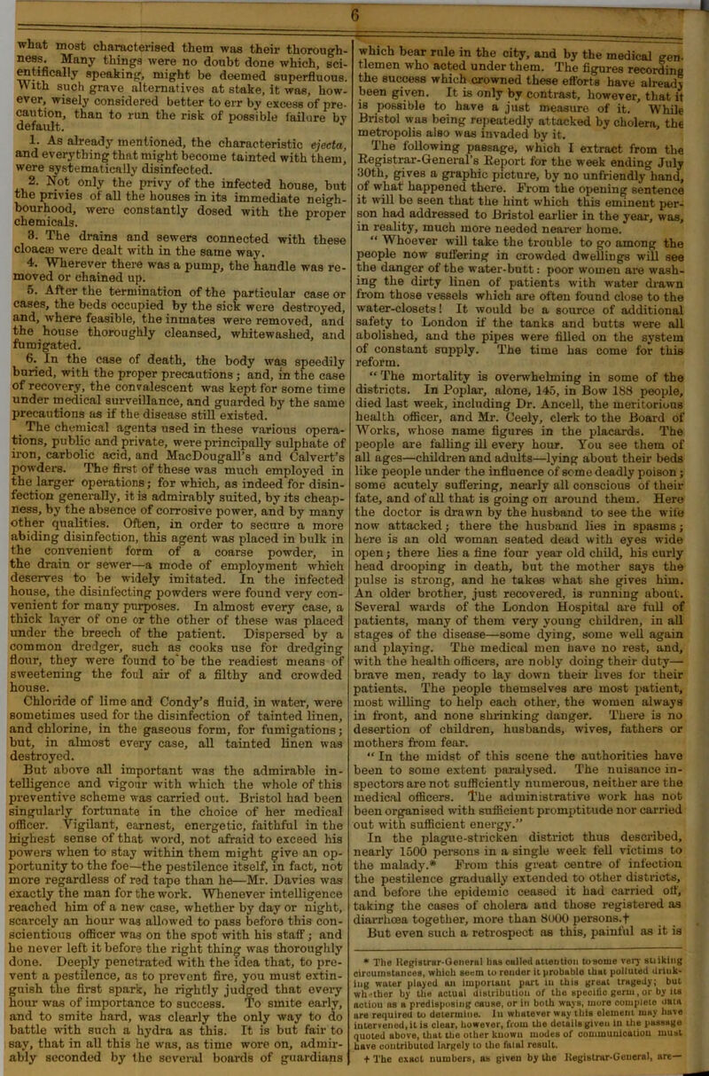 what most characterised them was their thorough- ness. Many things were no doubt done which, sci- entifically speaking, might be deemed superfluous. V\ ith such grave alternatives at stake, it was, how- ever, wisely considered better to err by excess of pre- caution, than to run the risk of possible failure by default. 1. As already mentioned, the characteristic ejecta, and everything that might become tainted with them, were systematically disinfected. 2. Not only the privy of the infected house, but the privies of all the houses in its immediate neigh- bourhood, were constantly dosed with the proper chemicals. 3. The drains and sewers connected with these cloaca; were dealt with in the same way. 4. Wherever there was a pump, the handle was re- moved or chained up. 5. After the termination of the particular case or cases, the beds occupied by the sick were destroyed, and, where feasible, the inmates were removed, and the house thoroughly cleansed, whitewashed, and fumigated. 6. In the ease of death, the body was speedily buried, with the proper precautions; and, in the case of recovery, the convalescent was kept for some time under medical surveillance, and guarded by the same precautions as if the disease still existed. _ The chemical agents used in these various opera- tions, public and private, were principally sulphate of iron, carbolic acid, and MacDougalTs and Calvert’s powders. The first of these was much employed in the larger operations; for which, as indeed for disin- fection generally, it is admirably suited, by its cheap- ness, by the absence of corrosive power, and by many other qualities. Often, in order to secure a more abiding disinfection, this agent was placed in bulk in the convenient form of a coarse powdei’, in the drain or sewer—a mode of employment which deserves to be widely imitated. In the infected house, the disinfecting powders were found very con- venient for many purposes. In almost every case, a thick layer of one or the other of these was placed under the breech of the patient. Dispersed by a common dredger, such as cooks use for dredging flour, they were found to'be the readiest means of sweetening the foul air of a filthy and crowded house. Chloride of lime and Condy’s fluid, in water, were sometimes used for the disinfection of tainted linen, and chlorine, in the gaseous form, for fumigations; but, in almost every case, all tainted linen was destroyed. But above all important was the admirable in- telligence and vigour with which the whole of this preventive scheme was carried out. Bristol had been singularly fortunate in the choice of her medical officer. Vigilant, earnest, energetic, faithful in the highest sense of that word, not afraid to exceed his powers when to stay within them might ^ive an op- portunity to the foe—the pestilence itself, in fact, not more regardless of red tape than he—Mr. Davies was exactly the man for the work. Whenever intelligence reached him of a new case, whether by day or night, scarcely an hour was allowed to pass before this con- scientious officer was on the spot with his staff; and he never left it before the right thing was thoroughly done. Deeply penetrated with the idea that, to pre- vent a pestilence, as to prevent fire, you must extin- guish the first spark, he rightly judged that every hour was of importance to success. To smite early, and to smite hard, was clearly the only way to do battle with such a hydra as this. It is but fair to say, that in all this he was, as time wore on, admir- ably seconded by the several boards of guardians which bear rule in the city, and by the medical gen- tlemen who acted under them. The figures recording the success which crowned these efforts have already been given. It is only by contrast, however, that it is possible to have a just measure of it. While Bristol was being repeatedly attacked by cholera, the metropolis also was invaded by it. The following passage, which I extract from the Registrar-General's Report for the week ending July 30th, gives a graphic picture, by no unfriendly hand, of what happened there. From the opening sentence it will be seen that the hint which this eminent per- son had addressed to Bristol earlier in the year, was, in reality, much more needed nearer home. “ Whoever will take the trouble to go among the people now suffering in crowded dwellings will see the danger of the water-butt: poor women are wash- ing the dirty linen of patients with water drawn from those vessels which are often found close to the water-closets! It would be a source of additional safety to London if the tanks and butts were all abolished, and the pipes were filled on the system of constant supply. The time has come for this reform. “ The mortality is overwhelming in some of the districts. In Poplar, alone, 145, in Bow 188 people, died last week, including Dr. Ancell, the meritorious health officer, and Mr. Ceely, clerk to the Board of Works, whose name figures in the placards. The people are falling ill every hour. You see them of all ages—children and adults—lying about their beds like people under the influence of some deadly poison; some acutely suffering, nearly all conscious of their fate, and of all that is going on around them. Here the doctor is drawn by the husband to see the wife now attacked; there the husband lies in spasms; here is an old woman seated dead with eyes wide open j there lies a fine four year old child, his curly head drooping in death, but the mother says the pulse is strong, and he takes what she gives him. An older brother, just recovered, is running about. Several wards of the London Hospital are full of patients, many of them very young children, in all stages of the disease—some dying, some well again and playing. The medical men have no rest, and, with the health officers, are nobly doing their duty— brave men, ready to lay down their lives for their patients. The people themselves are most patient, most willing to help each other, the women always in front, and none shrinking danger. There is no desertion of children, husbands, wives, fathers or mothers from fear. “ In the midst of this scene the authorities have been to some extent paralysed. The nuisance in- spectors are not sufficiently numerous, neither are the medical officers. The administrative work has nob been organised with sufficient promptitude nor carried out with sufficient energy.” In the plague-stricken district thus described, nearly 1500 persons in a single week fell victims to the malady.* From this great centre of infection the pestilence gradually extended to other districts, and before the epidemic ceased it had carried off, taking the cases of cholera and those registered as diarrhoea together, more than 8000 persons, t But even such a retrospect as this, painful as it is * The Registrar-General has called attention to some very sinking circumstances, which seem to render it probable tbHi polluted drink- ing wuter played an important part lu this great tragedy; but wh-ther by the actual distribution of the speoific germ, or by us aotiou ns a predisposing cause, or in both ways, more oomplete uata are required to determine. In whatever way this element may have intervened, it is clear, however, from the details given In the passage quoted above, that the other kuowu modes of communication must have contributed largely to the fatal result. + The exact numbers, as given by the Kegistrar-Geueral, are