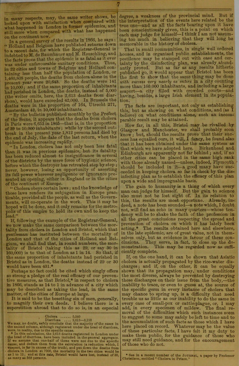 in many respectB, may, the same writer shows, be looked upon with satisfaction when compared with what happened in London in former epidemics, and still more when compared with what has happened on the continent now. . , In a general survey of the results m 1866, he says : “ Holland and Belgium have published returns down to a recent date, for which the Registrar-General is indebted to M. de Baumkauer and M. Heuschling, and the facts prove that the epidemic is as fatal as it ever was under unfavourable sanitary conditions. Thus, in 22 cities and towns of Belgium and Holland con- taining less than half the population of London, or 1 460,808 people, the deaths from cholera alone in the present year were 20,643. So the deaths were 141 in 10,000; and if the same proportion of inhabitants had perished in London, the deaths, instead of 5,000 (the writer omits, here, the 2,613 deaths from diar- rhoea), would have exceeded 42,000. In Brussels the deaths were in the proportion of 164, Utrecht 271, Amsterdam 42, in 10,000 inhabitants. « By the bulletin published monthly by the Prefect of the Seine, it appears that the deaths from cholera in Paris were 6,653 in 1865—that is, in the proportion of 39 to 10,000 inhabitants ; while by the second out- break in the present year 1,812 persons had died by the end of July, the date of the last return, when the epidemic was increasing rapidly. “ In London, cholera has not only been less fatal than it was in previous epidemics, but its fatality has been reduced almost to insignificance in several of t he districts by the mere force of hygienic science, before which the destroyer has retreated step by step ; never, however, losing an opportunity of asserting its full power wherever negligence or ignorance pre- sented an opening, either in England or in the cities of the continent of Europe. “ Cholera obeys certain laws; and the knowledge of those laws renders its subjugation in Europe prac- ticable, provided all the people, as well as the Govern- ments, will co-operate in the work. This it may be hoped will be done, and it only remains for the metro- polis of this empire to hold its own and to keep the lead.” If, following the example of the Registrar-General, we now make the same comparison between the mor- tality from cholera in London and Bristol, which that gentleman has instituted between the mortality of London and that of the cities of Holland and Bel- gium, we shall find that, in round numbers, the mor- tality of Bristol (taking this as 29, or say 30 in 160,000) is to that of London as 1 in 14. So that, if the same proportion of inhabitants had perished in I Bristol as in London, the deaths instead of 29 or 30 : would have been 431.* * Perhaps no fact could be cited which singly offers i so strong a pledge of the real efficacy of our preven- tive measures, as that Bristol,* in respect to cholera I in 1866, stands as 14 to 1 in advance of a city which i may be described as taking the lead, in the same : matter, of the cities of Europe at large. It is said to be the besetting sin of men, generally, | to magnify their own deeds. I believe there is a i superstition abroad that to do so is, in an especial Cholera 5,540 Diarrhoea ....2,613—8,163 I We may, no doubt, Bafely conclude that the majority of the cases in the second column, although registered under the head of diarrhaoa, were, in reality, due to the specifio cause. • In this calculation, the 2,613 deaths registered in London under the head of diarrhoea, have been included in the general aggregate. I If we assume that one-half of these were not duo to the speciftc I cause, and deduct them from the calculation (a reduction which, I suspect, is far in excess of the truth), and put down the deaths from cholera in Loudon at 7000, the mortality in the two cities would be I as 1 to 12; and at this rate, Bristol would have lost, instead of 30, | as many as 368 persons. degree, a weakness of the provincial mind. But if the interpretation of the events here related be the true one—and as all the facts bearing upon it have been conscientiously given, this is a point on which each may judge for himself—I think I am not assum- ing too much in believing that they will long be memorable in the history of cholera. That in small communities, in single well ordered houses, and in organised public establishments, the pestilence may be stamped out with ease and cer- tainty by the disinfecting plan, was already abund- antly proved. But as far as any results hitherto published go, it would appear that Bristol has been the first to show that the same thing may be done with success very nearly as entire in a city counting more than 160,000 inhabitants, and including a large seaport—a city filled with crowded courts—and having, besides, a large Irish element in its popula- tion. The facts are important, not only as establishing this, but as showing on what conditions, and (as I believe) on what conditions alone, such an incom- parable result may be attained. How far, in all this, Bristol may be rivalled by Glasgow and Manchester, we shall probably soon know ; but, should the results prove that their suc- cess lias equalled ours, it will, I fancy, be found also that it has been obtained under the same system as that which we have adopted here. Birkenhead and Edinburgh are apparently not far behind; and, if no other cities can be placed in the same high rank with those already named—unless, indeed, Plymouth should be included in it—a good many have suc- ceeded in keeping cholera so far in check by the dis- infecting plan as to establish the efficacy of this plan upon a wide and impregnable basis. The gain to humanity is a thing of which every man can judge for himself. But the gain to science also must not be lost sight of. In its relation to this, the results are most opportune. Already, in- deed, a note has been sounded—a note which, I doubt not, will find an echo in many quarters—whose ten- dency will be to shake the faith of the profession in all the great conclusions respecting the spread and prevention of cholera on which it has lately been acting.* The results obtained here and elsewhere, in the late epidemic, are of great value, not in them- selves only, but as evidence in favour of these con- clusions. They serve, in fact, to close up the de- monstration. This may be regarded now as suffi- ciently complete. If, on the one hand, it can be shown that Asiatic cholera is actually propagated by the rice-water dis- charges; and if, on the other, it can be equally shown that its propagation may, under conditions the most diverse, always be prevented by destroying these discharges on their issue from the body,—the inability to trace, or even to guess at, the source of the specific germ in every instance of cholera that may chance to spring up, is a difficulty that need trouble us as little as our inability to do the same in every case of small-pox or cattle-plague, or, I may add, in every specimen of mildew. The final re- moval of the difficulties which such instances seem to suggest to some may safely be left to time and to the accumulation of such facts as those which I have here placed on record. Whatever may be the value of these particular facts, I have felt it my duty to make them public, for the guidance of those who may still need guidance, and for the encouragement of those who do not. * See in a recent number of the Journal, a paper by Professor Christisnn, entitled “ Cholera in Prison.