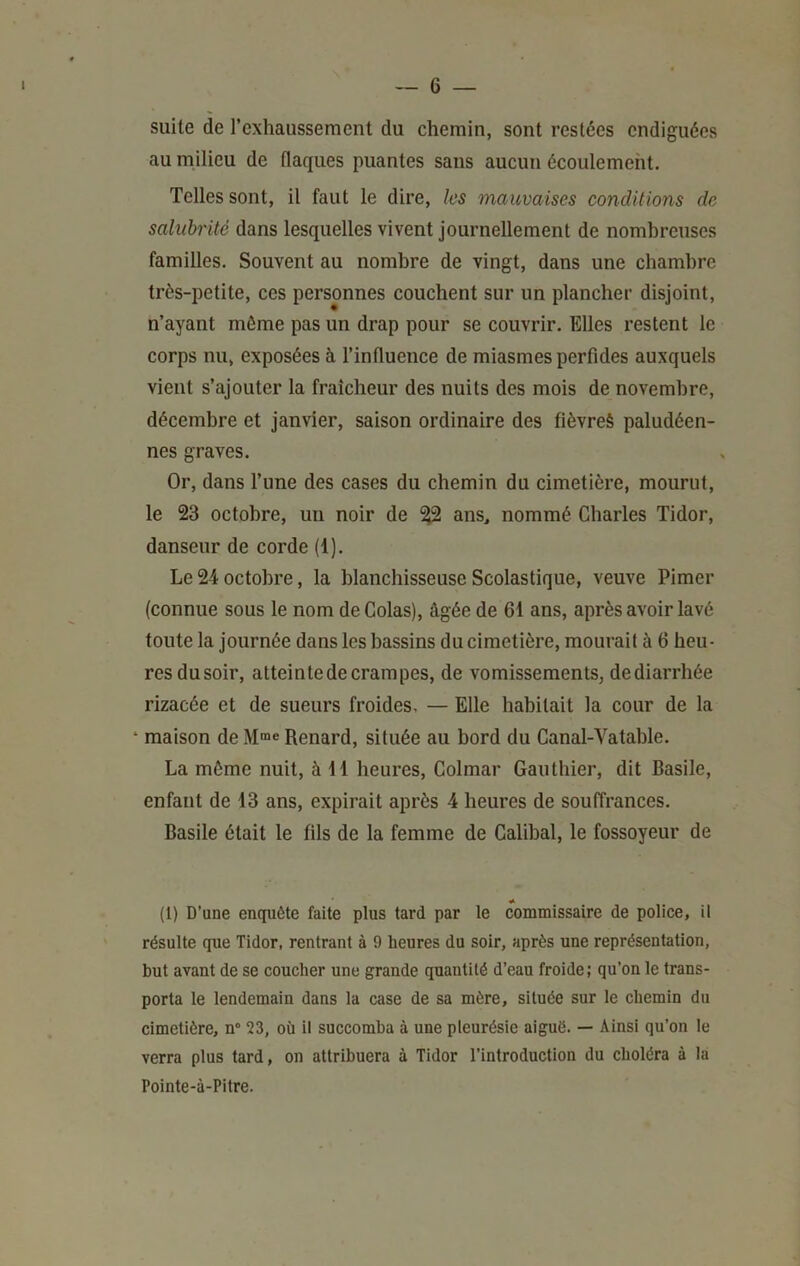 suite de rexhaussement du chemin, sont restées endiguées au milieu de flaques puantes sans aucun écoulement. Telles sont, il faut le dire, les mauvaises conditions de salubrité dans lesquelles vivent journellement de nombreuses familles. Souvent au nombre de vingt, dans une chambre très-petite, ces personnes couchent sur un plancher disjoint, n’ayant môme pas un drap pour se couvrir. Elles restent le corps nu, exposées à l’influence de miasmes perfides auxquels vient s’ajouter la fraîcheur des nuits des mois de novembre, décembre et janvier, saison ordinaire des fièvreè paludéen- nes graves. Or, dans l’une des cases du chemin du cimetière, mourut, le 23 octobre, un noir de ^ ans, nommé Charles Tidor, danseur de corde (1). Le24 octobre, la blanchisseuse Scolastique, veuve Pimer (connue sous le nom de Colas), âgée de 61 ans, après avoir lavé toute la journée dans les bassins du cimetière, mourait à 6 heu- res dusoir, atteinte de crampes, de vomissements, dediarrhée rizacée et de sueurs froides, — Elle habitait la cour de la ‘ maison de M®e Renard, située au bord du Canal-Vatable. La môme nuit, à H heures, Colmar Gauthier, dit Basile, enfant de 13 ans, expirait après 4 heures de souffrances. Basile était le fils de la femme de Calihal, le fossoyeur de (l) D’une encpiête faite plus tard par le commissaire de police, il résulte que Tidor, rentrant à 9 heures du soir, après une représentation, but avant de se coucher une grande quantité d’eau froide; qu’on le trans- porta le lendemain dans la case de sa mère, située sur le chemin du cimetière, n“ 23, où il succomba à une pleurésie aiguë. — Ainsi qu’on le verra plus tard, on attribuera à Tidor l’introduction du choléra à la Pointe-à-Pitre.