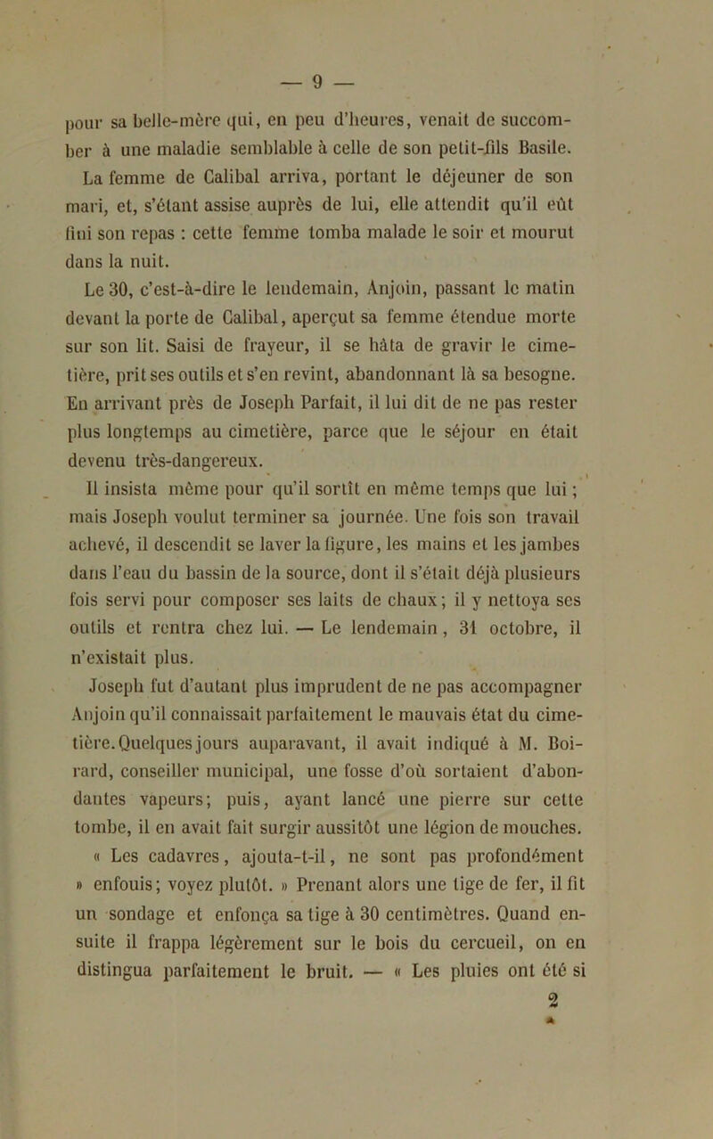 pour sa beJle-môre qui, en peu d’heures, venait de succom- ber à une maladie semblable à celle de son petit-fils Basile. La femme de Calibal arriva, portant le déjeuner de son mari, et, s’étant assise auprès de lui, elle attendit qu’il eût fiui son repas : cette femme tomba malade le soir et mourut dans la nuit. Le 30, c’est-à-dire le lendemain, Anjoin, passant le matin devant la porte de Calibal, aperçut sa femme étendue morte sur son lit. Saisi de frayeur, il se hâta de gravir le cime- tière, prit ses outils et s’en revint, abandonnant là sa besogne. En arrivant près de Joseph Parfait, il lui dit de ne pas rester plus longtemps au cimetière, parce que le séjour en était devenu très-dangereux. i 11 insista même pour qu’il sortît en même temps que lui ; mais Joseph voulut terminer sa journée. Une fois son travail achevé, il descendit se laver la figure, les mains et les jamhes dans l’eau du bassin de la source, dont il s’était déjà plusieurs fois servi pour composer ses laits de chaux ; il y nettoya ses outils et rentra chez lui. — Le lendemain, 31 octobre, il n’existait plus. Joseph fut d’autant plus imprudent de ne pas accompagner Anjoin qu’il connaissait parfaitement le mauvais état du cime- tière. Quelques jours auparavant, il avait indiqué à M. Boi- rard, conseiller municipal, une fosse d’où sortaient d’abon- dantes vapeurs; puis, ayant lancé une pierre sur cette tombe, il en avait fait surgir aussitôt une légion de mouches. « Les cadavres, ajouta-t-il, ne sont pas profondément B enfouis; voyez jilutôt. » Prenant alors une tige de fer, il fit un sondage et enfonça sa tige à 30 centimètres. Quand en- suite il frappa légèrement sur le bois du cercueil, on en distingua parfaitement le bruit. — « Les pluies ont été si A