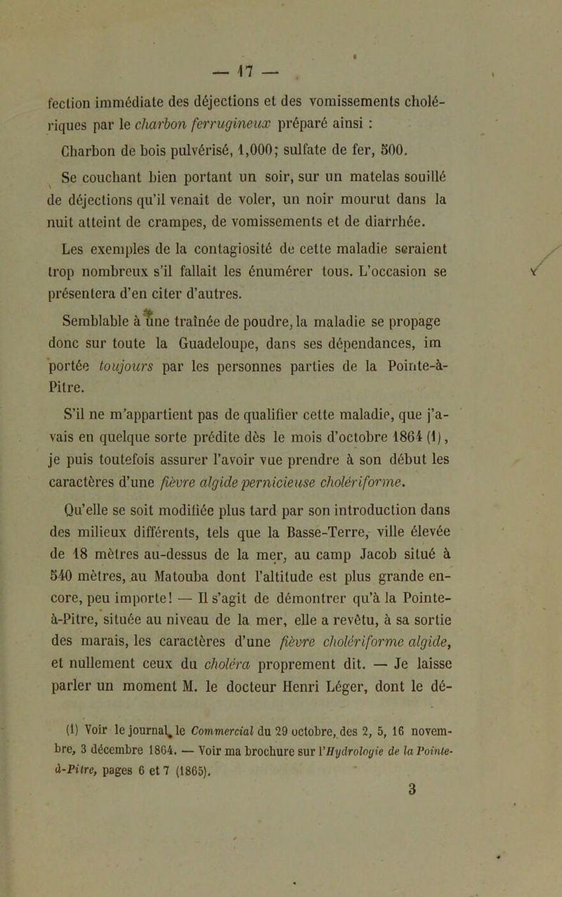 fection immédiate des déjections et des vomissements cholé- riques par le charbon ferrugineux préparé ainsi : Charbon de bois pulvérisé, 1,000; sulfate de fer, SOO. Se couchant bien portant un soir, sur un matelas souillé de déjections qu’il venait de voler, un noir mourut dans la nuit atteint de crampes, de vomissements et de diarrhée. Les exemples de la contagiosité de cette maladie seraient trop nombreux s’il fallait les énumérer tous. L’occasion se présentera d’en citer d’autres. Semblable à une traînée de poudre, la maladie se propage donc sur toute la Guadeloupe, dans ses dépendances, im portée toujours par les personnes parties de la Pointe-à- Pitre. S’il ne m’appartient pas de qualifier cette maladie, que j’a- vais en quelque sorte prédite dès le mois d’octobre 1864 (1), je puis toutefois assurer l’avoir vue prendre à son début les caractères d’une fièvre algide 'pernicieuse cholériforme. Qu’elle se soit modifiée plus tard par son introduction dans des milieux différents, tels que la Basse-Terre, ville élevée de 18 mètres au-dessus de la mer, au camp Jacob situé à 540 mètres, au Matouba dont l’altitude est plus grande en- core, peu importe! — Il s’agit de démontrer qu’à la Pointe- à-Pitre, située au niveau de la mer, elle a revêtu, à sa sortie des marais, les caractères d’une fièvre cholériforme algide, et nullement ceux du choléra proprement dit. — Je laisse parler un moment M. le docteur Henri Léger, dont le dé- fi) Voir le journal^ le Commercial du 29 octobre, des 2, 5, 16 novem- bre, 3 décembre 18G4. — Voir ma brochure sur VHydroloyie de la Voinie- à-Pitre, pages 6 et 7 (1866). 3