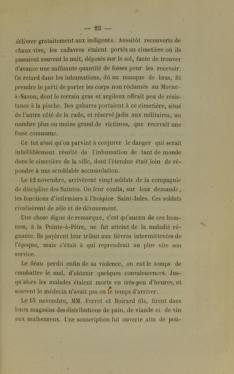 délivrer gratuitement aux indigents. Aussitôt recouverts de diaux vive, les cadavres étaient portés au cimetière où ils passaient souvent la nuit, déposés sur le sol, faute de trouver d’avance une suffisante quantité de fosses pour les recevoir. Ce retard dans les inhumations, dùau manque de bras, fit ])i-endre le parti de porter les corps non réclamés au Morne- à-Savon, dont le terrain gras et argileux offrait peu de résis- tance à la pioche. Des gabares portaient à ce cimetière, situé de l’autre côté de la rade, et réservé jadis aux militaires, un nombre plus ou moins grand de victimes, que recevait une fosse commune. Ce fut ainsi qu’on parvint à conjurer le danger qui serait infailliblement résulté de l’inhumation de tant de monde dans le cimetière de la ville, dont l’étendue étaifdoin de ré- pondre à une semblable accumulation. Le 12 novembre, arrivèrent vingt soldats de la compagnie de discipline des Saintes. On leur confia, sur leur demande, les fonctions d’infirmiers à l’hospice Saint-Jules. Ces soldats rivalisèrent de zèle et de dévouement. Une chose digne de remarque, c’est qu’aucun de ces hom- mes, à la Pointe-à-Pitre, ne fut atteint de la maladié ré- gnante. Ils payèrent leur tribut aux fièvres intermittentes de fépoque, mais c’était à qui reprendrait au plus vite son service. Le fléau perdit enfin de sa violence, on eut le temps de combattre le mal, d’obtenir quelques convalescences. Jus- ([u'alors les malades étaient morts en très-peu d’heures, et souvent le médecin n’avait pas eu le temps d’arriver. Le lo novembre, MM. Ferret et Boirard fils, firent dans leurs magasins des distributions de pain, de viande et de vin aux malheureux. Une souscription fut ouverte afin de pou-