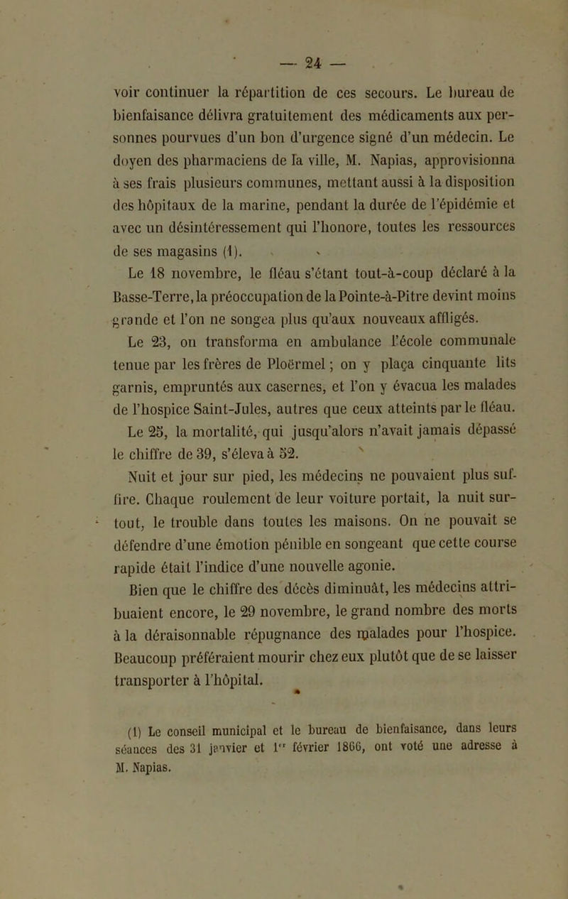 voir continuer la répartition de ces secours. Le Imreau de bienfaisance délivra gratuitement des médicaments aux per- sonnes pourvues d’un bon d’urgence signé d’un médecin. Le doyen des pharmaciens de fa ville, M. Napias, approvisionna à ses frais plusieurs communes, mettant aussi à la disposition dos hôpitaux de la marine, pendant la durée de l’épidémie et avec un désintéressement qui l’honore, toutes les ressources de ses magasins (1). Le 18 novembre, le fléau s’étant tout-à-coup déclaré à la Basse-Terre, la préoccupation de la Pointe-à-Pitre devint moins grande et l’on ne songea plus qu’aux nouveaux affligés. Le 23, on transforma en ambulance l’école communale tenue par les frères de Ploërmel ; on y plaça cinquante lits garnis, empruntés aux casernes, et l’on y évacua les malades de l’hospice Saint-Jules, autres que ceux atteints parle fléau. Le 25, la mortalité, qui jusqu’alors n’avait jamais dépassé le chiffre de 39, s’éleva à 52. '' Nuit et jour sur pied, les médecins ne pouvaient plus suf- fire. Chaque roulement de leur voiture portait, la nuit sur- tout, le trouble dans toutes les maisons. On ne pouvait se défendre d’une émotion pénible en songeant que cette course rapide était l’indice d’une nouvelle agonie. Bien que le chiffre des décès diminuât, les médecins attri- buaient encore, le 29 novembre, le grand nombre des morts à la déraisonnable répugnance des rçalades pour l’hospice. Beaucoup préféraient mourir chez eux plutôt que de se laisser transporter à riiôpital. (l) Le conseil municipal et le bureau de bienfaisance, dans leurs séances des 31 janvier et 1” février 186G, ont voté une adresse à M, Napias,