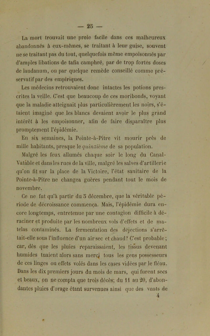 La mort trouvait une proie facile dans ces malheureux abandonnés à eux-mômes, se traitant à leur guise, souvent ne se traitant pas du tout, quelquefois même empoisonnés par d’amples libations de tafia camphré, par de trop fortes doses de laudanum, ou par quelque remède conseillé comme pré- servatif par des empiriques. Les médecins retrouvaient donc intactes les potions pres- crites 1a veille. C’est que beaucoup de ces moribonds, voyant que la maladie atteignait plus particulièrement les noirs, s’é- taient imaginé que les blancs devaient avoir le plus grand intérêt à les empoisonner, afin de faire disparaître plus promptepient l’épidémie. En six semaines, la Pointe-à-Pitre vit mourir près de mille habitants, presque le de sa population. Malgré les feux allumés chaque soir le long du Canal- Valable et dans les rues de la ville, malgré les salves d’artillerie qu’on fil sur la place de la Victoire, l’état sanitaire de la Pointe-à-Pilre ne changea guères pendant tout le mois de novembre. Ce ne fut qu’à partir du o décembre, que la véritable pé- riode de décroissance commença. Mais, l’épidémie dura en- core longtemps, entretenue par une contagion difficile à dé- raciner et produite par les nombreux vols d’elTets et de ma- telas contaminés. La fermentation des déjections s’arrê- tait-elle sous l’influence d’un air sec etchaudï C’est probable; car, dès que les pluies Reparaissaient, les tissus devenant humides tuaient alors sans mercj tous les gens possesseurs de ces linges ou effets volés dans les cases vidées par le lléau. Dans les dix premiers jours du mois de mars, qui furent secs et beaux, pn ne compta que trois décès; du 11 au 20, d’abon- dantes pluies d’orage étant survenues ainsi que des vents de 4