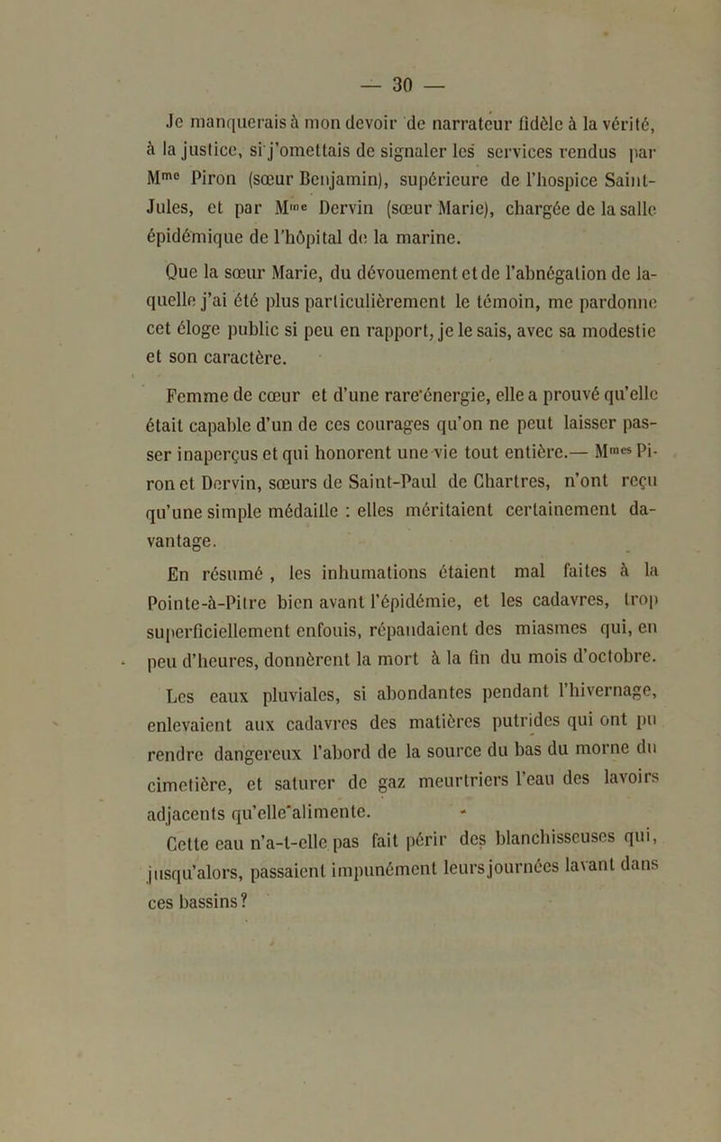 Je manquerais à mon devoir de narrateur fidèle à la vérité, à la justice, si j’omettais de signaler les services rendus par Mme piron (sœur Benjamin), supérieure de l’hospice Saint- Jules, et par M>e Dervin (sœur Marie), chargée de la salle épidémique de l’hôpital d(; la marine. Que la sœur Marie, du dévouement et de l’abnégation de la- quelle j’ai été plus particulièrement le témoin, me pardonne cet éloge public si peu en rapport, je le sais, avec sa modestie et son caractère. I Femme de cœur et d’une rare’énergie, elle a prouvé qu’elle était capable d’un de ces courages qu’on ne peut laisser pas- ser inaperçus et qui honorent une vie tout entière.— Mmes p). ron et Dervin, sœurs de Saint-Paul de Chartres, n’ont reçu qu’une simple médaille : elles méritaient certainement da- vantage. En résumé , les inhumations étaient mal faites à la Pointe-à-Pitre bien avant l’épidémie, et les cadavres, trop superficiellement enfouis, répandaient des miasmes qui, en ‘ peu d’heures, donnèrent la mort à la fin du mois d’octobre. Les eaux pluviales, si abondantes pendant l’hivernage, enlevaient aux cadavres des matières putrides qui ont pu rendre dangereux l’abord de la source du bas du morne du cimetière, et saturer de gaz meurtriers l’eau des lavoirs adjacents qu’elle'alimente. Cette eau n’a-t-elle pas fait périr des blancbisscuses qui, jusqu’alors, passaient impunément leurs journées la\ant dans ces bassins?